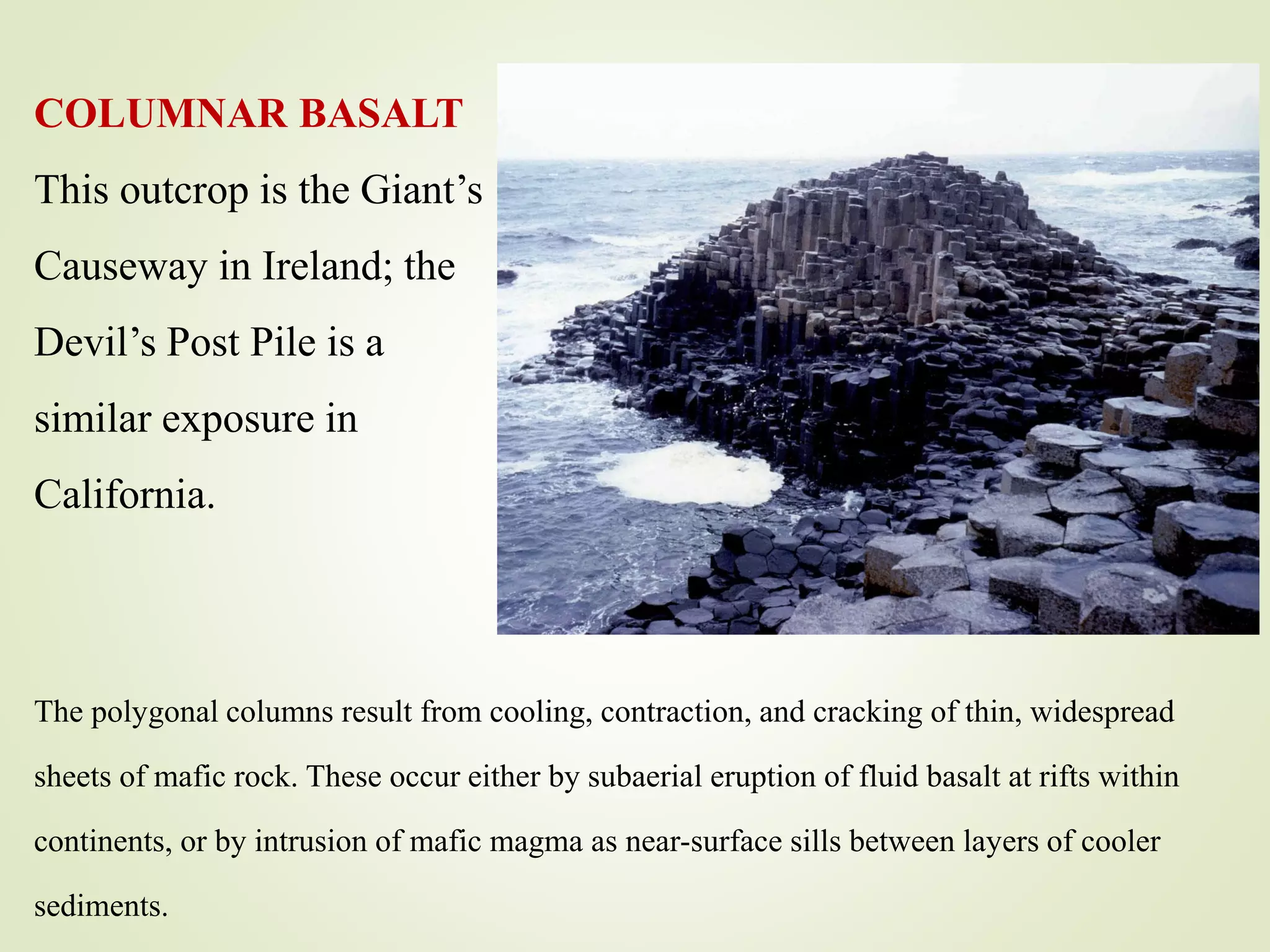 COLUMNAR BASALT
This outcrop is the Giant’s
Causeway in Ireland; the
Devil’s Post Pile is a
similar exposure in
California.
The polygonal columns result from cooling, contraction, and cracking of thin, widespread
sheets of mafic rock. These occur either by subaerial eruption of fluid basalt at rifts within
continents, or by intrusion of mafic magma as near-surface sills between layers of cooler
sediments.
 