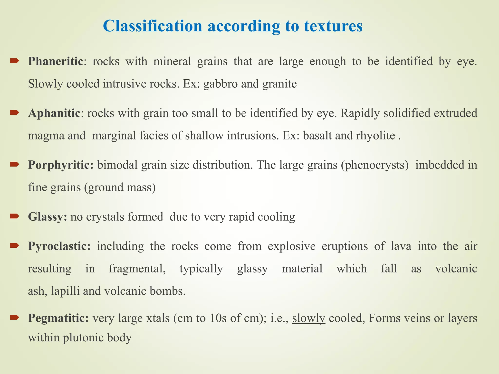 Classification according to textures
 Phaneritic: rocks with mineral grains that are large enough to be identified by eye.
Slowly cooled intrusive rocks. Ex: gabbro and granite
 Aphanitic: rocks with grain too small to be identified by eye. Rapidly solidified extruded
magma and marginal facies of shallow intrusions. Ex: basalt and rhyolite .
 Porphyritic: bimodal grain size distribution. The large grains (phenocrysts) imbedded in
fine grains (ground mass)
 Glassy: no crystals formed due to very rapid cooling
 Pyroclastic: including the rocks come from explosive eruptions of lava into the air
resulting in fragmental, typically glassy material which fall as volcanic
ash, lapilli and volcanic bombs.
 Pegmatitic: very large xtals (cm to 10s of cm); i.e., slowly cooled, Forms veins or layers
within plutonic body
 