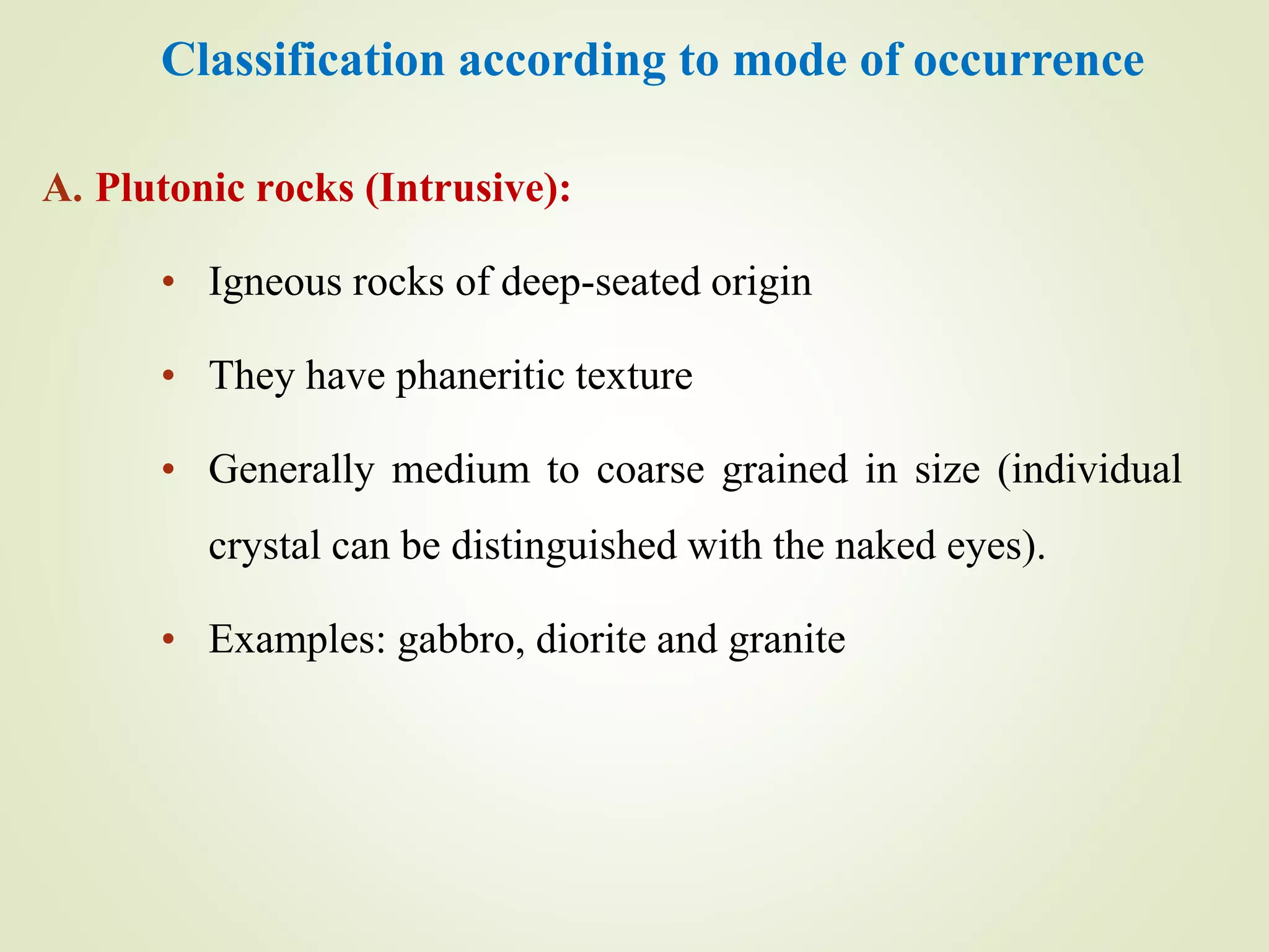 Classification according to mode of occurrence
A. Plutonic rocks (Intrusive):
• Igneous rocks of deep-seated origin
• They have phaneritic texture
• Generally medium to coarse grained in size (individual
crystal can be distinguished with the naked eyes).
• Examples: gabbro, diorite and granite
 