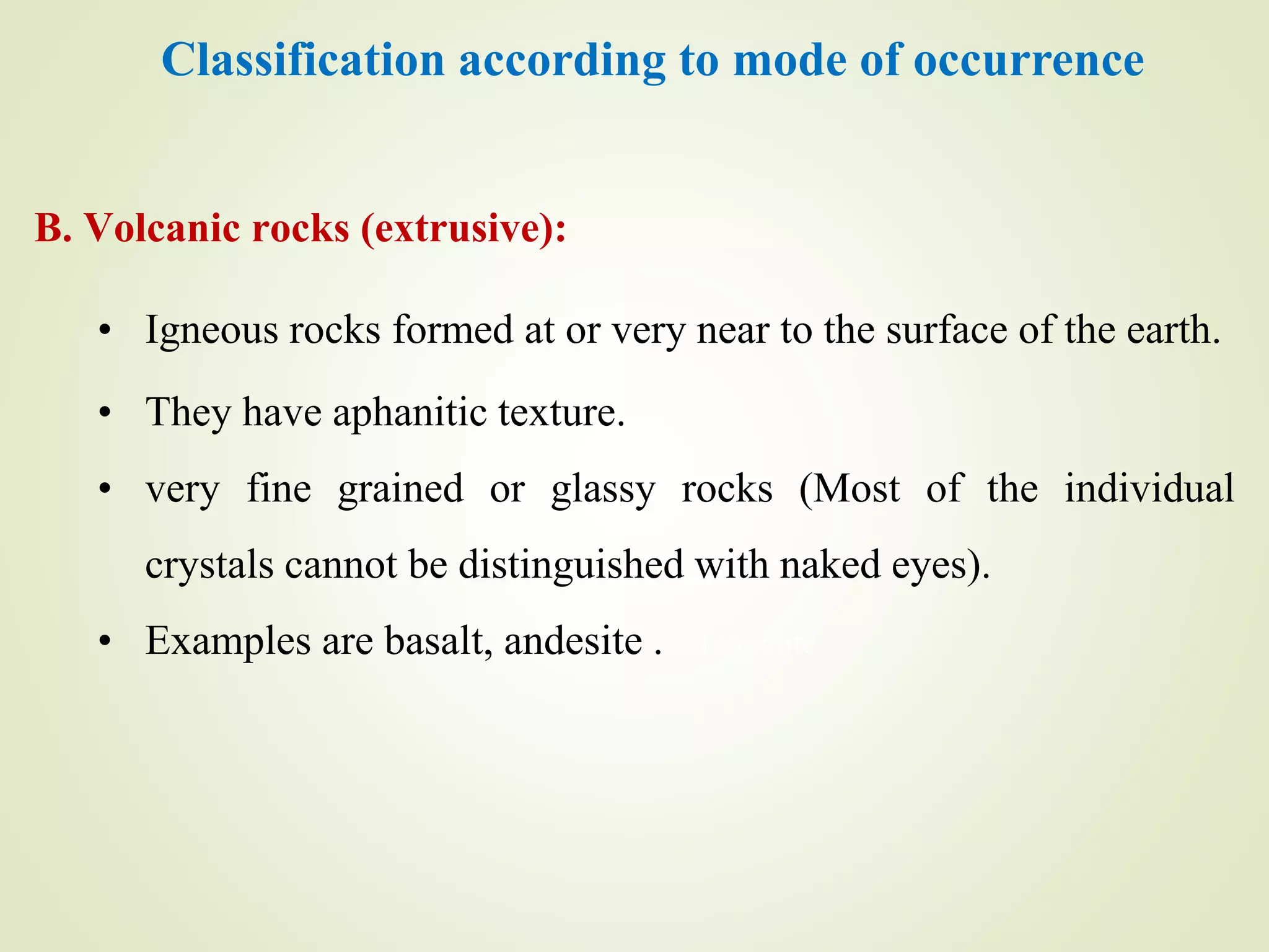 Classification according to mode of occurrence
B. Volcanic rocks (extrusive):
• Igneous rocks formed at or very near to the surface of the earth.
• They have aphanitic texture.
• very fine grained or glassy rocks (Most of the individual
crystals cannot be distinguished with naked eyes).
• Examples are basalt, andesite .and rhyolite
 