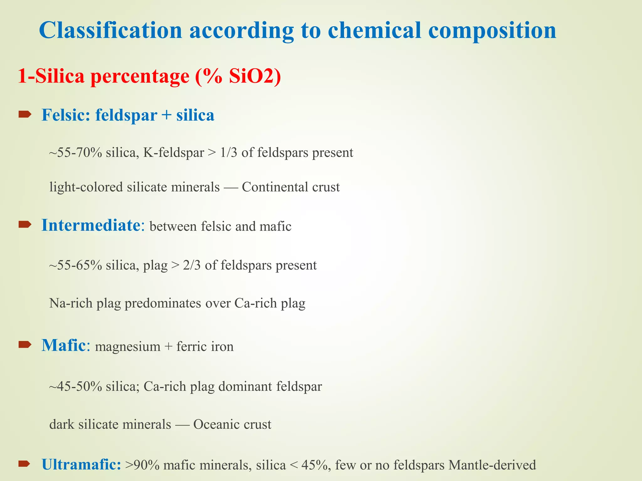 Classification according to chemical composition
1-Silica percentage (% SiO2)
 Felsic: feldspar + silica
~55-70% silica, K-feldspar > 1/3 of feldspars present
light-colored silicate minerals — Continental crust
 Intermediate: between felsic and mafic
~55-65% silica, plag > 2/3 of feldspars present
Na-rich plag predominates over Ca-rich plag
 Mafic: magnesium + ferric iron
~45-50% silica; Ca-rich plag dominant feldspar
dark silicate minerals — Oceanic crust
 Ultramafic: >90% mafic minerals, silica < 45%, few or no feldspars Mantle-derived
 