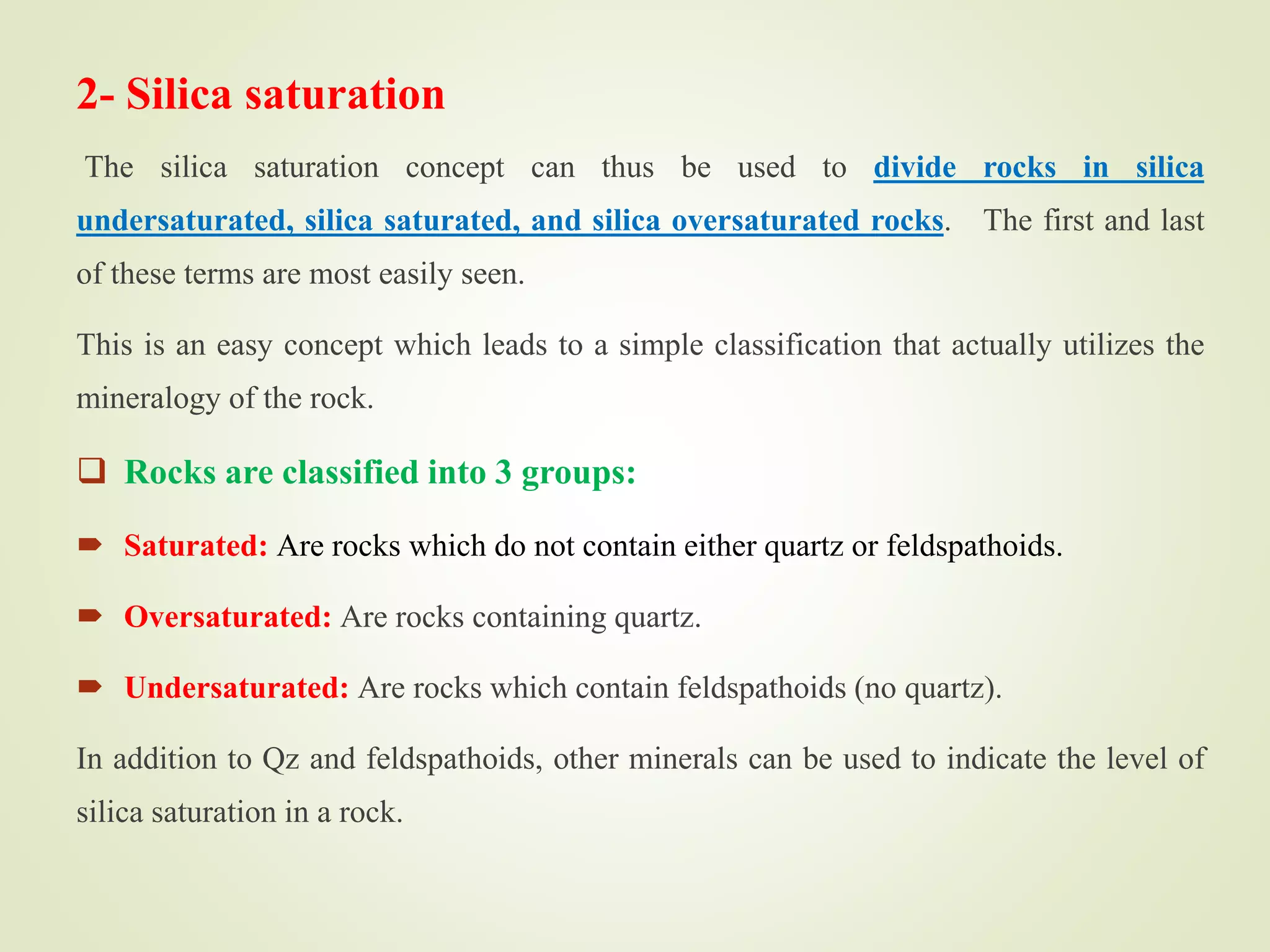 2- Silica saturation
The silica saturation concept can thus be used to divide rocks in silica
undersaturated, silica saturated, and silica oversaturated rocks. The first and last
of these terms are most easily seen.
This is an easy concept which leads to a simple classification that actually utilizes the
mineralogy of the rock.
 Rocks are classified into 3 groups:
 Saturated: Are rocks which do not contain either quartz or feldspathoids.
 Oversaturated: Are rocks containing quartz.
 Undersaturated: Are rocks which contain feldspathoids (no quartz).
In addition to Qz and feldspathoids, other minerals can be used to indicate the level of
silica saturation in a rock.
 