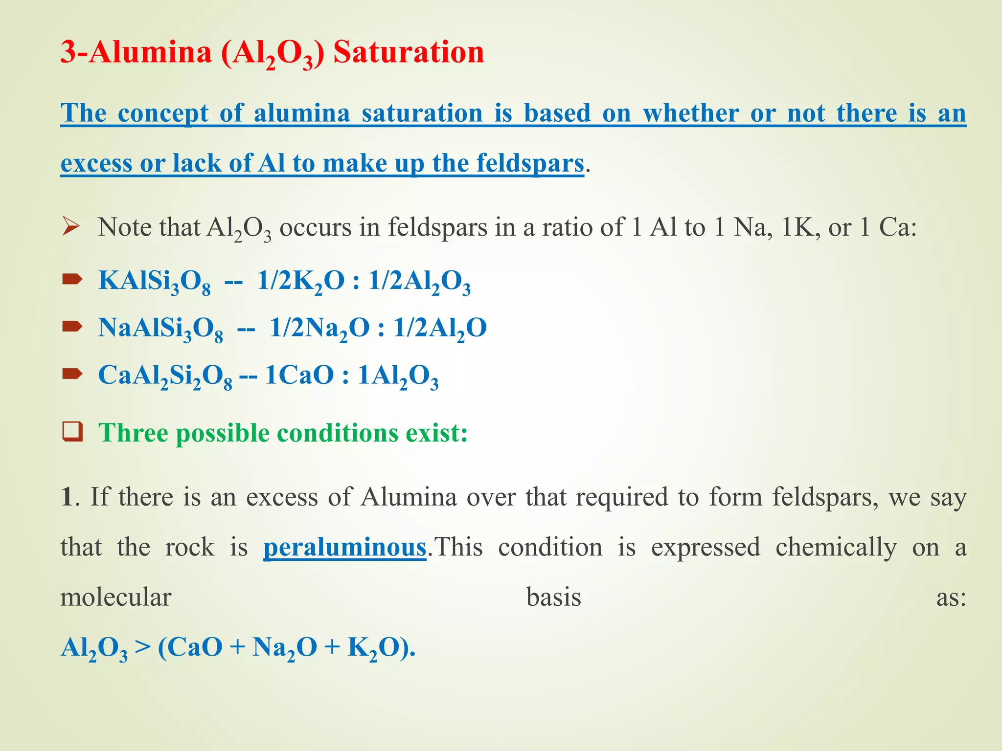 3-Alumina (Al2O3) Saturation
The concept of alumina saturation is based on whether or not there is an
excess or lack of Al to make up the feldspars.
 Note that Al2O3 occurs in feldspars in a ratio of 1 Al to 1 Na, 1K, or 1 Ca:
 KAlSi3O8 -- 1/2K2O : 1/2Al2O3
 NaAlSi3O8 -- 1/2Na2O : 1/2Al2O
 CaAl2Si2O8 -- 1CaO : 1Al2O3
 Three possible conditions exist:
1. If there is an excess of Alumina over that required to form feldspars, we say
that the rock is peraluminous.This condition is expressed chemically on a
molecular basis as:
Al2O3 > (CaO + Na2O + K2O).
 