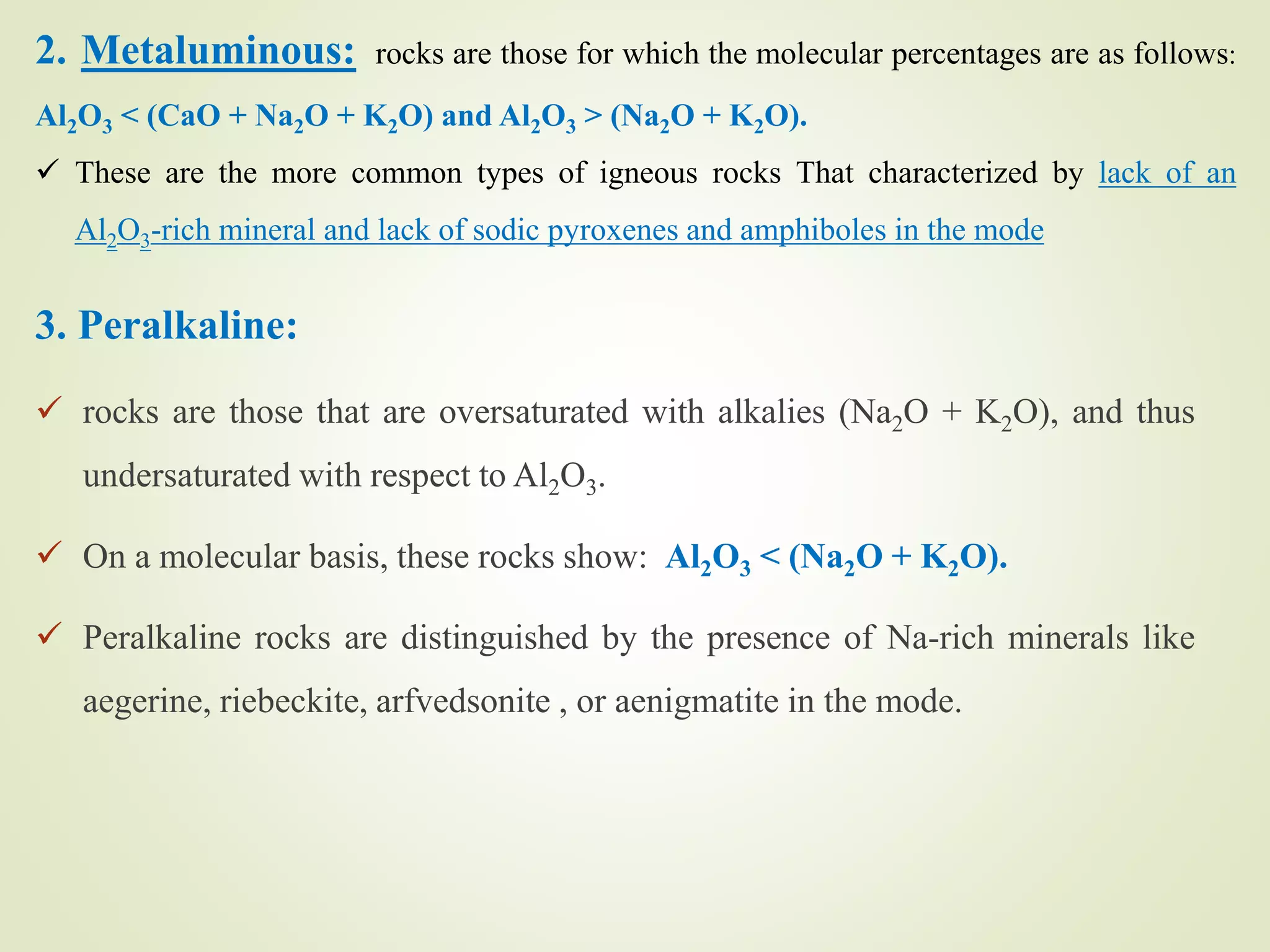 3. Peralkaline:
 rocks are those that are oversaturated with alkalies (Na2O + K2O), and thus
undersaturated with respect to Al2O3.
 On a molecular basis, these rocks show: Al2O3 < (Na2O + K2O).
 Peralkaline rocks are distinguished by the presence of Na-rich minerals like
aegerine, riebeckite, arfvedsonite , or aenigmatite in the mode.
2. Metaluminous: rocks are those for which the molecular percentages are as follows:
Al2O3 < (CaO + Na2O + K2O) and Al2O3 > (Na2O + K2O).
 These are the more common types of igneous rocks That characterized by lack of an
Al2O3-rich mineral and lack of sodic pyroxenes and amphiboles in the mode
 