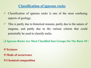 Classification of igneous rocks
 Classification of igneous rocks is one of the most confusing
aspects of geology.
 This is partly due to historical reasons, partly due to the nature of
magmas, and partly due to the various criteria that could
potentially be used to classify rocks.
 Igneous Rocks Are Most Classified Into Groups On The Basis Of :
Textures
Mode of occurrence
Chemical composition
 