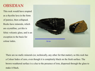 OBSIDIAN
This rock would have erupted
as a rhyolite lava in the form
of pumice, then collapsed.
Rocks have minerals, which
are crystalline, yet this is
felsic volcanic glass, and is an
exception to the basis for
colour index.
There are no mafic minerals (or, technically, any other for that matter), so this rock has
a Colour Index of zero, even though it is completely black on the fresh surface. The
brown weathered surface is a clue to the presence of iron, dispersed through the glass to
make it black.
 