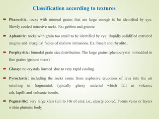Classification according to textures
 Phaneritic: rocks with mineral grains that are large enough to be identified by eye.
Slowly cooled intrusive rocks. Ex: gabbro and granite
 Aphanitic: rocks with grain too small to be identified by eye. Rapidly solidified extruded
magma and marginal facies of shallow intrusions. Ex: basalt and rhyolite .
 Porphyritic: bimodal grain size distribution. The large grains (phenocrysts) imbedded in
fine grains (ground mass)
 Glassy: no crystals formed due to very rapid cooling
 Pyroclastic: including the rocks come from explosive eruptions of lava into the air
resulting in fragmental, typically glassy material which fall as volcanic
ash, lapilli and volcanic bombs.
 Pegmatitic: very large xtals (cm to 10s of cm); i.e., slowly cooled, Forms veins or layers
within plutonic body
 