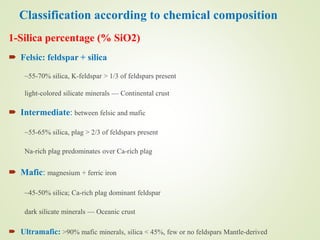Classification according to chemical composition
1-Silica percentage (% SiO2)
 Felsic: feldspar + silica
~55-70% silica, K-feldspar > 1/3 of feldspars present
light-colored silicate minerals — Continental crust
 Intermediate: between felsic and mafic
~55-65% silica, plag > 2/3 of feldspars present
Na-rich plag predominates over Ca-rich plag
 Mafic: magnesium + ferric iron
~45-50% silica; Ca-rich plag dominant feldspar
dark silicate minerals — Oceanic crust
 Ultramafic: >90% mafic minerals, silica < 45%, few or no feldspars Mantle-derived
 