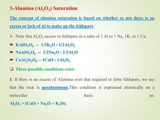 3-Alumina (Al2O3) Saturation
The concept of alumina saturation is based on whether or not there is an
excess or lack of Al to make up the feldspars.
 Note that Al2O3 occurs in feldspars in a ratio of 1 Al to 1 Na, 1K, or 1 Ca:
 KAlSi3O8 -- 1/2K2O : 1/2Al2O3
 NaAlSi3O8 -- 1/2Na2O : 1/2Al2O
 CaAl2Si2O8 -- 1CaO : 1Al2O3
 Three possible conditions exist:
1. If there is an excess of Alumina over that required to form feldspars, we say
that the rock is peraluminous.This condition is expressed chemically on a
molecular basis as:
Al2O3 > (CaO + Na2O + K2O).
 