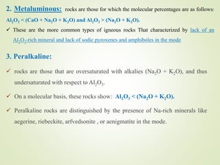 3. Peralkaline:
 rocks are those that are oversaturated with alkalies (Na2O + K2O), and thus
undersaturated with respect to Al2O3.
 On a molecular basis, these rocks show: Al2O3 < (Na2O + K2O).
 Peralkaline rocks are distinguished by the presence of Na-rich minerals like
aegerine, riebeckite, arfvedsonite , or aenigmatite in the mode.
2. Metaluminous: rocks are those for which the molecular percentages are as follows:
Al2O3 < (CaO + Na2O + K2O) and Al2O3 > (Na2O + K2O).
 These are the more common types of igneous rocks That characterized by lack of an
Al2O3-rich mineral and lack of sodic pyroxenes and amphiboles in the mode
 