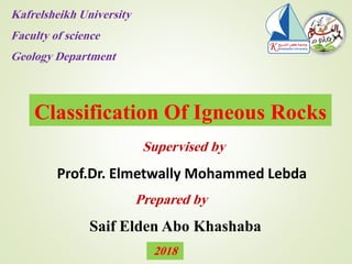 Classification Of Igneous Rocks
Saif Elden Abo Khashaba
Prepared by
Supervised by
Prof.Dr. Elmetwally Mohammed Lebda
Kafrelsheikh University
Faculty of science
Geology Department
2018
 