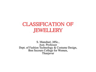 CLASSIFICATION OF
JEWELLERY
S. Manohari ,MSc.,
Asst. Professor
Dept. of Fashion Technology & Costume Design,
Bon Secours College for Women,
Thanjavur
 