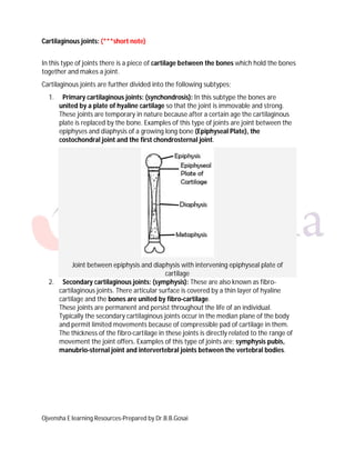 Ojvensha E learning Resources-Prepared by Dr.B.B.Gosai
Cartilaginous joints: (***short note)
In this type of joints there is a piece of cartilage between the bones which hold the bones
together and makes a joint.
Cartilaginous joints are further divided into the following subtypes;
1. Primary cartilaginous joints: (synchondrosis): In this subtype the bones are
united by a plate of hyaline cartilage so that the joint is immovable and strong.
These joints are temporary in nature because after a certain age the cartilaginous
plate is replaced by the bone. Examples of this type of joints are joint between the
epiphyses and diaphysis of a growing long bone (Epiphyseal Plate), the
costochondral joint and the first chondrosternal joint.
Joint between epiphysis and diaphysis with intervening epiphyseal plate of
cartilage
2. Secondary cartilaginous joints: (symphysis): These are also known as fibro-
cartilaginous joints. There articular surface is covered by a thin layer of hyaline
cartilage and the bones are united by fibro-cartilage.
These joints are permanent and persist throughout the life of an individual.
Typically the secondary cartilaginous joints occur in the median plane of the body
and permit limited movements because of compressible pad of cartilage in them.
The thickness of the fibro-cartilage in these joints is directly related to the range of
movement the joint offers. Examples of this type of joints are; symphysis pubis,
manubrio-sternal joint and intervertebral joints between the vertebral bodies.
 