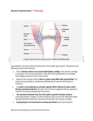 Ojvensha E learning Resources-Prepared by Dr.B.B.Gosai
Structure of Synovial Joint (***short note)
A typical Synovial Joint (Image source: Madhero88/Wikipedia)
Synovial joints are most evolved and therefore most mobile type of joints. They possess the
following characteristic features;
 There articular surfaces are covered with hyaline cartilage. This articular cartilage
is avascular, non nervous and elastic. Lubricated with synovial fluid, the cartilage
forms slippery surfaces for free movements.
 Between the articular surfaces there is a joint cavity filled with synovial fluid. The
cavity may be partially or completely subdivided by an articular disc known as
meniscus.
 The joint is surrounded by an articular capsule which is fibrous in nature and is
lined by synovial membrane. Because of its rich nerve supply the fibrous capsule is
sensitive to stretches imposed by movements.
 The synovial membrane lines the entire joint except the articular surfaces
covered by hyaline cartilage. It is this membrane that secretes the slimy fluid called
synovial fluid which lubricates the joint and nourishes the articular cartilage.
 Varying degrees of movements are always permitted by the synovial joints.
 