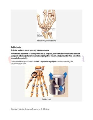 Ojvensha E learning Resources-Prepared by Dr.B.B.Gosai
Wrist Joint (ellipsoid Joint)
Saddle joints:
Articular surfaces are reciprocally concavo-convex.
Movements are similar to those permitted by ellipsoid joint with addition of some rotation
(conjunct rotation (rotation which accompany other movements)) around a third axis which
occurs independently.
Examples of this type of joints are first carpometacarpal joint, sternoclavicular joint,
calcaneocuboid joint.
Saddle Joint
 