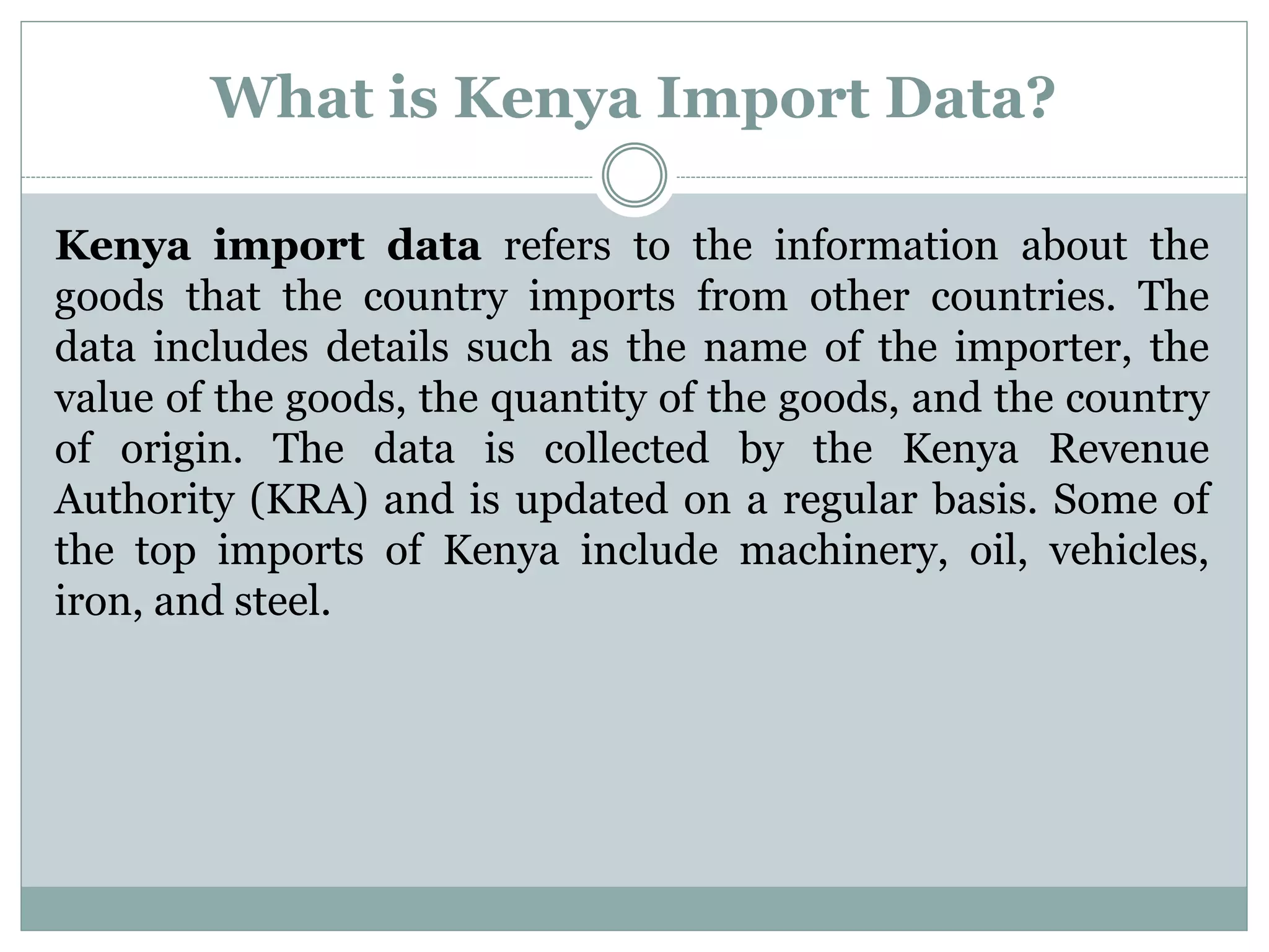 What is Kenya Import Data?
Kenya import data refers to the information about the
goods that the country imports from other countries. The
data includes details such as the name of the importer, the
value of the goods, the quantity of the goods, and the country
of origin. The data is collected by the Kenya Revenue
Authority (KRA) and is updated on a regular basis. Some of
the top imports of Kenya include machinery, oil, vehicles,
iron, and steel.
 