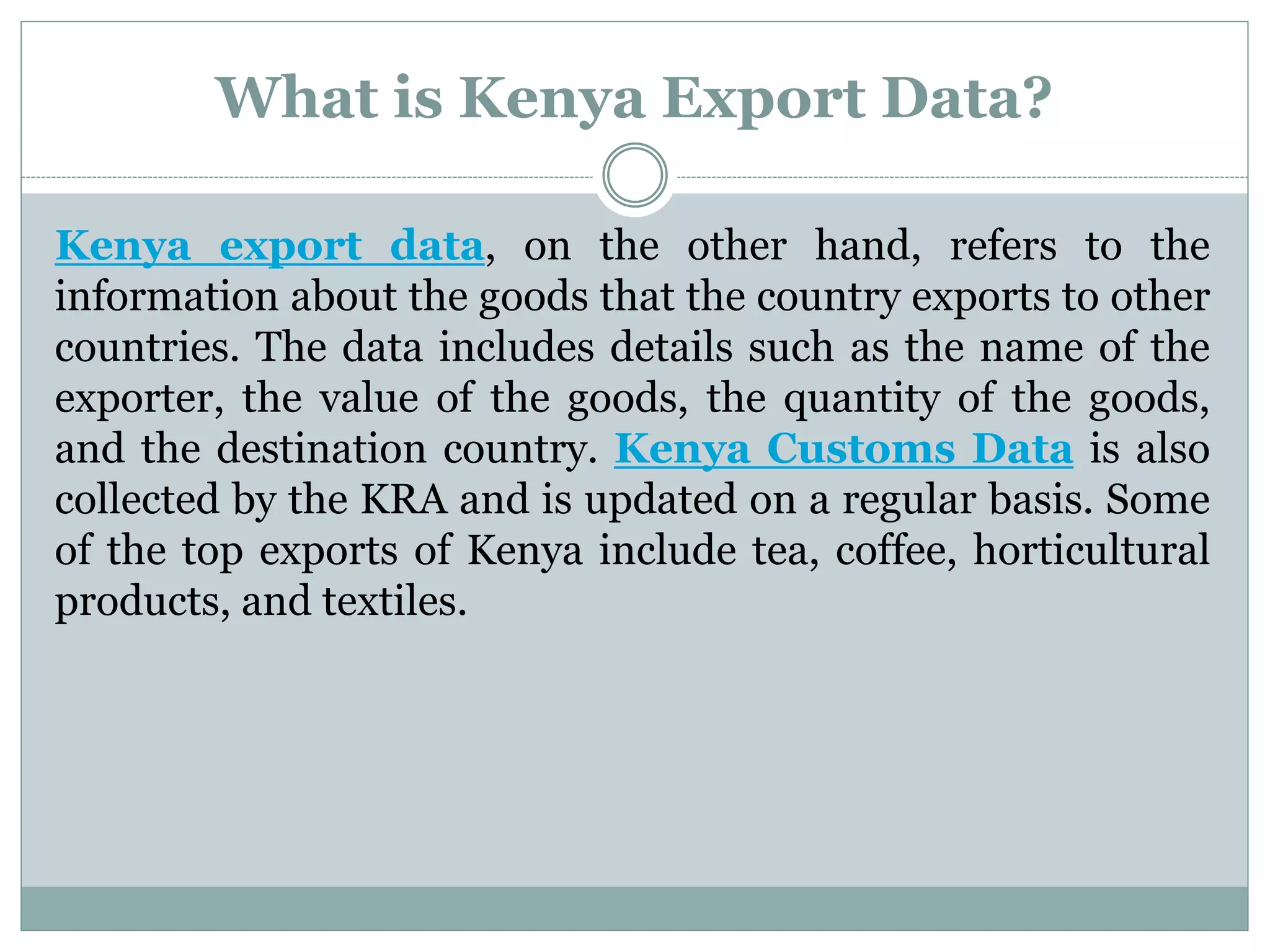 What is Kenya Export Data?
Kenya export data, on the other hand, refers to the
information about the goods that the country exports to other
countries. The data includes details such as the name of the
exporter, the value of the goods, the quantity of the goods,
and the destination country. Kenya Customs Data is also
collected by the KRA and is updated on a regular basis. Some
of the top exports of Kenya include tea, coffee, horticultural
products, and textiles.
 