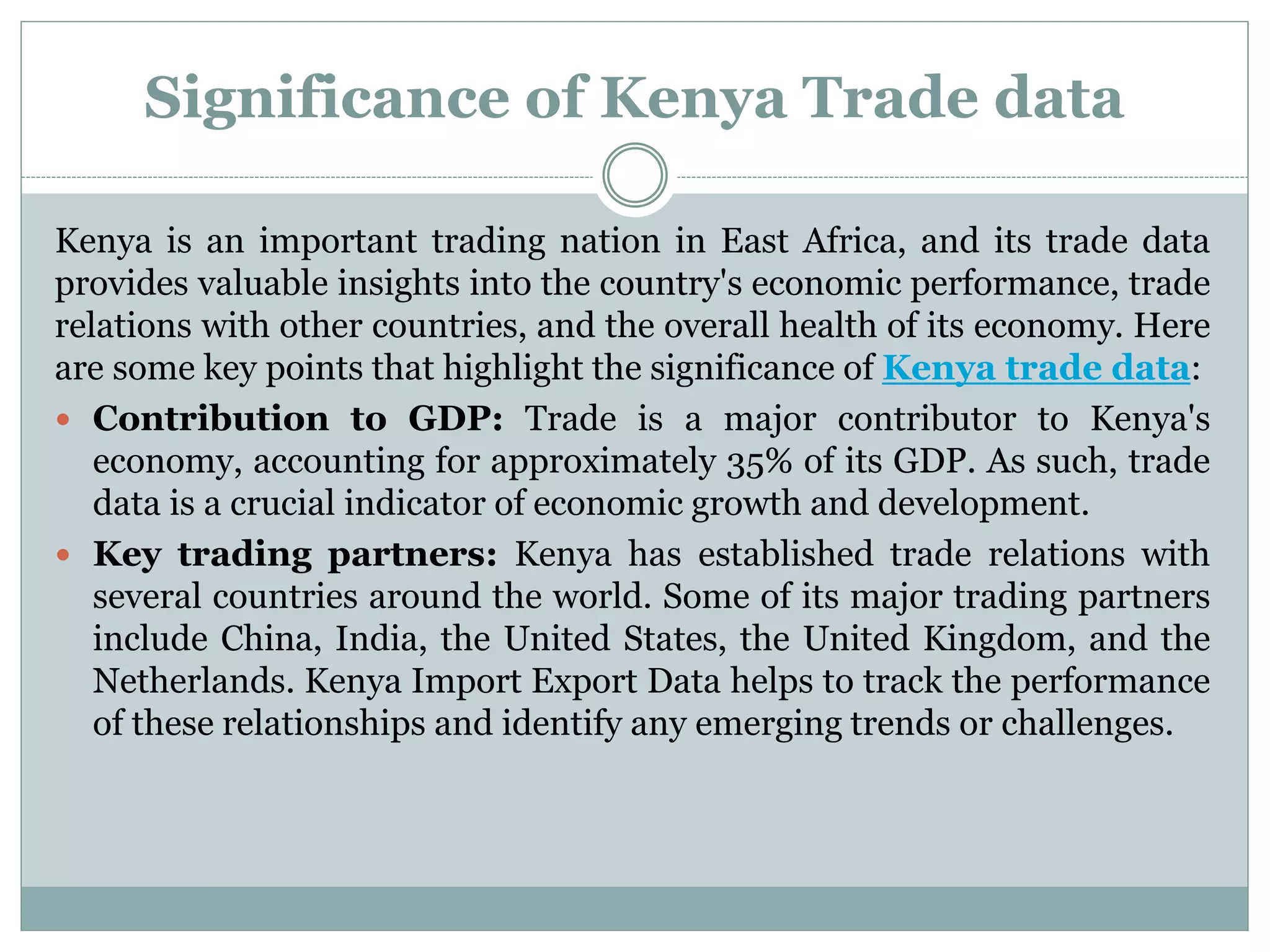 Significance of Kenya Trade data
Kenya is an important trading nation in East Africa, and its trade data
provides valuable insights into the country's economic performance, trade
relations with other countries, and the overall health of its economy. Here
are some key points that highlight the significance of Kenya trade data:
 Contribution to GDP: Trade is a major contributor to Kenya's
economy, accounting for approximately 35% of its GDP. As such, trade
data is a crucial indicator of economic growth and development.
 Key trading partners: Kenya has established trade relations with
several countries around the world. Some of its major trading partners
include China, India, the United States, the United Kingdom, and the
Netherlands. Kenya Import Export Data helps to track the performance
of these relationships and identify any emerging trends or challenges.
 