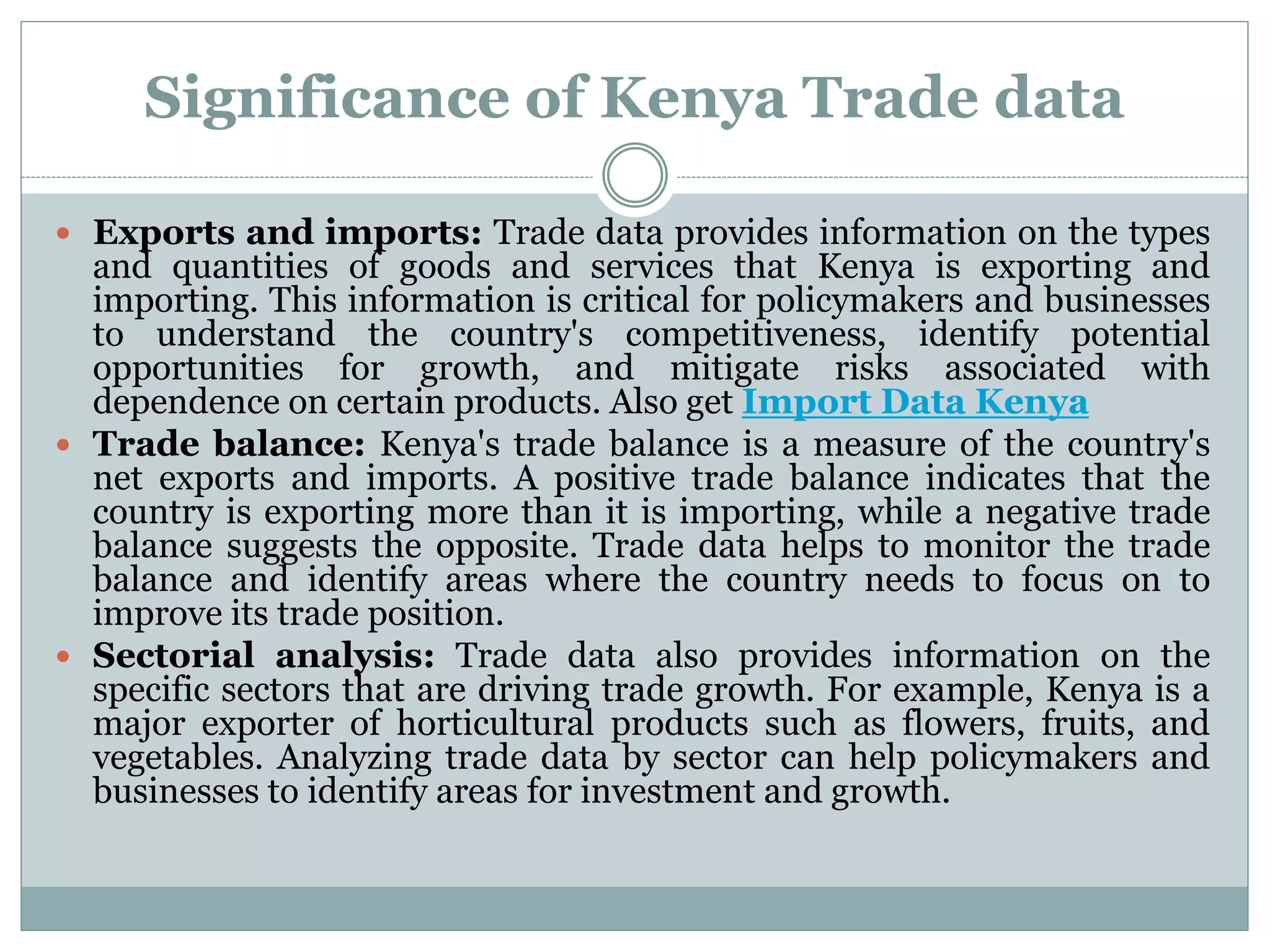 Significance of Kenya Trade data
 Exports and imports: Trade data provides information on the types
and quantities of goods and services that Kenya is exporting and
importing. This information is critical for policymakers and businesses
to understand the country's competitiveness, identify potential
opportunities for growth, and mitigate risks associated with
dependence on certain products. Also get Import Data Kenya
 Trade balance: Kenya's trade balance is a measure of the country's
net exports and imports. A positive trade balance indicates that the
country is exporting more than it is importing, while a negative trade
balance suggests the opposite. Trade data helps to monitor the trade
balance and identify areas where the country needs to focus on to
improve its trade position.
 Sectorial analysis: Trade data also provides information on the
specific sectors that are driving trade growth. For example, Kenya is a
major exporter of horticultural products such as flowers, fruits, and
vegetables. Analyzing trade data by sector can help policymakers and
businesses to identify areas for investment and growth.
 