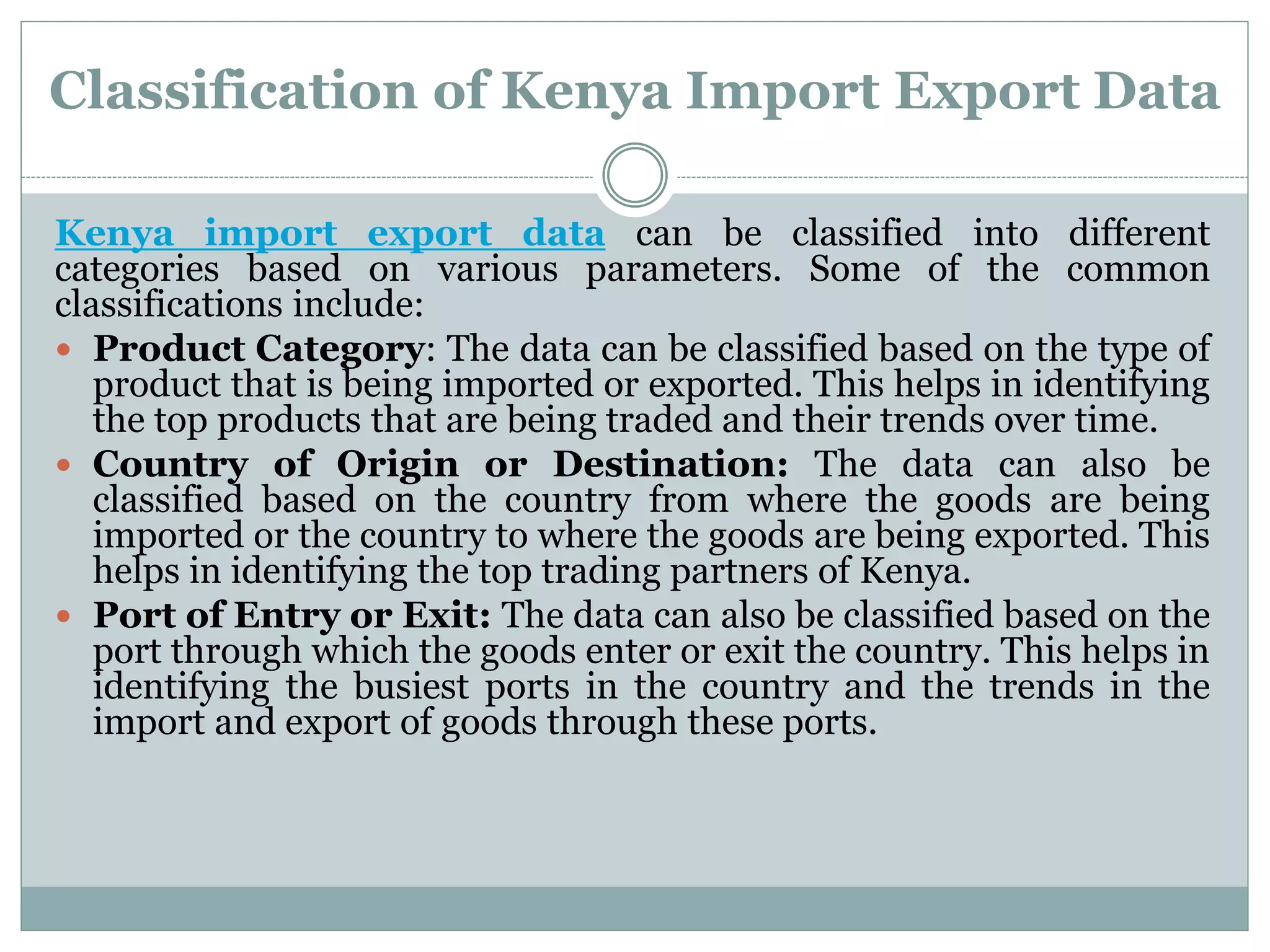 Classification of Kenya Import Export Data
Kenya import export data can be classified into different
categories based on various parameters. Some of the common
classifications include:
 Product Category: The data can be classified based on the type of
product that is being imported or exported. This helps in identifying
the top products that are being traded and their trends over time.
 Country of Origin or Destination: The data can also be
classified based on the country from where the goods are being
imported or the country to where the goods are being exported. This
helps in identifying the top trading partners of Kenya.
 Port of Entry or Exit: The data can also be classified based on the
port through which the goods enter or exit the country. This helps in
identifying the busiest ports in the country and the trends in the
import and export of goods through these ports.
 