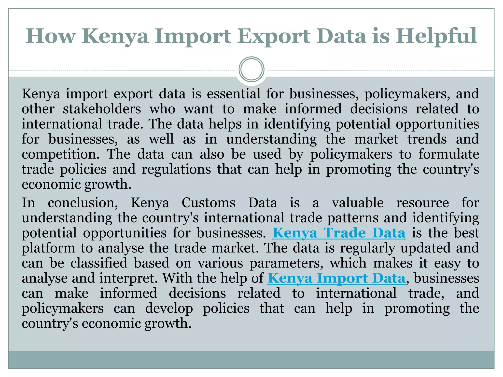 How Kenya Import Export Data is Helpful
Kenya import export data is essential for businesses, policymakers, and
other stakeholders who want to make informed decisions related to
international trade. The data helps in identifying potential opportunities
for businesses, as well as in understanding the market trends and
competition. The data can also be used by policymakers to formulate
trade policies and regulations that can help in promoting the country's
economic growth.
In conclusion, Kenya Customs Data is a valuable resource for
understanding the country's international trade patterns and identifying
potential opportunities for businesses. Kenya Trade Data is the best
platform to analyse the trade market. The data is regularly updated and
can be classified based on various parameters, which makes it easy to
analyse and interpret. With the help of Kenya Import Data, businesses
can make informed decisions related to international trade, and
policymakers can develop policies that can help in promoting the
country's economic growth.
 