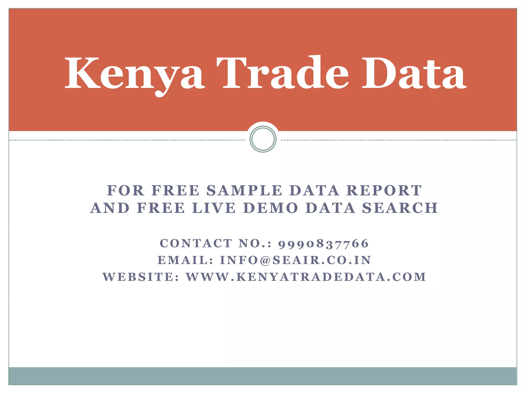 FOR FREE SAMPLE DATA REPORT
AND FREE LIVE DEMO DATA SEARCH
C O N T A C T N O . : 9 9 9 0 8 3 7 7 6 6
E M A I L : I N F O @ S E A I R . C O . I N
W E B S I T E : W W W . K E N Y A T R A D E D A T A . C O M
Kenya Trade Data
 