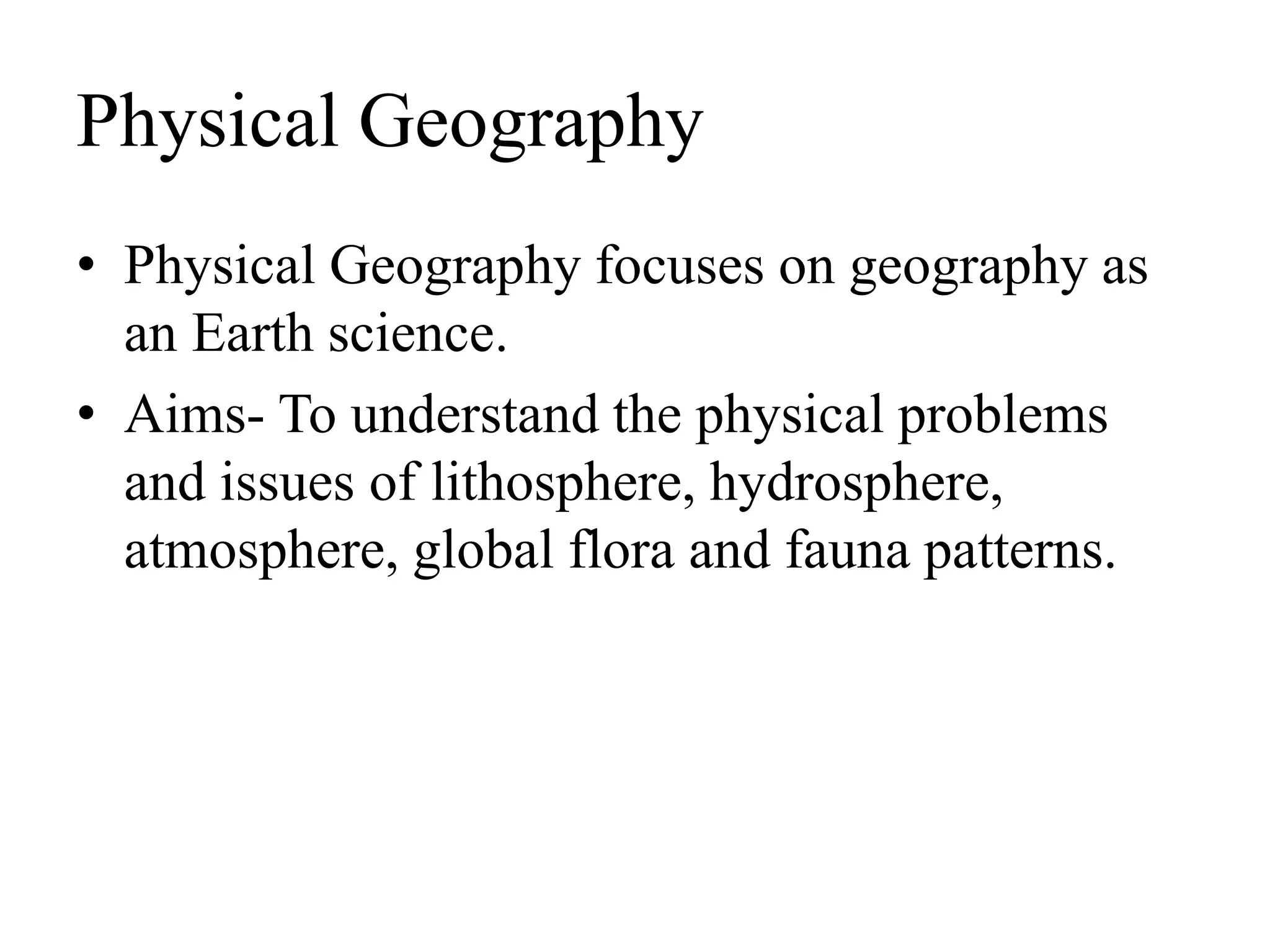 Physical Geography
• Physical Geography focuses on geography as
an Earth science.
• Aims- To understand the physical problems
and issues of lithosphere, hydrosphere,
atmosphere, global flora and fauna patterns.
 