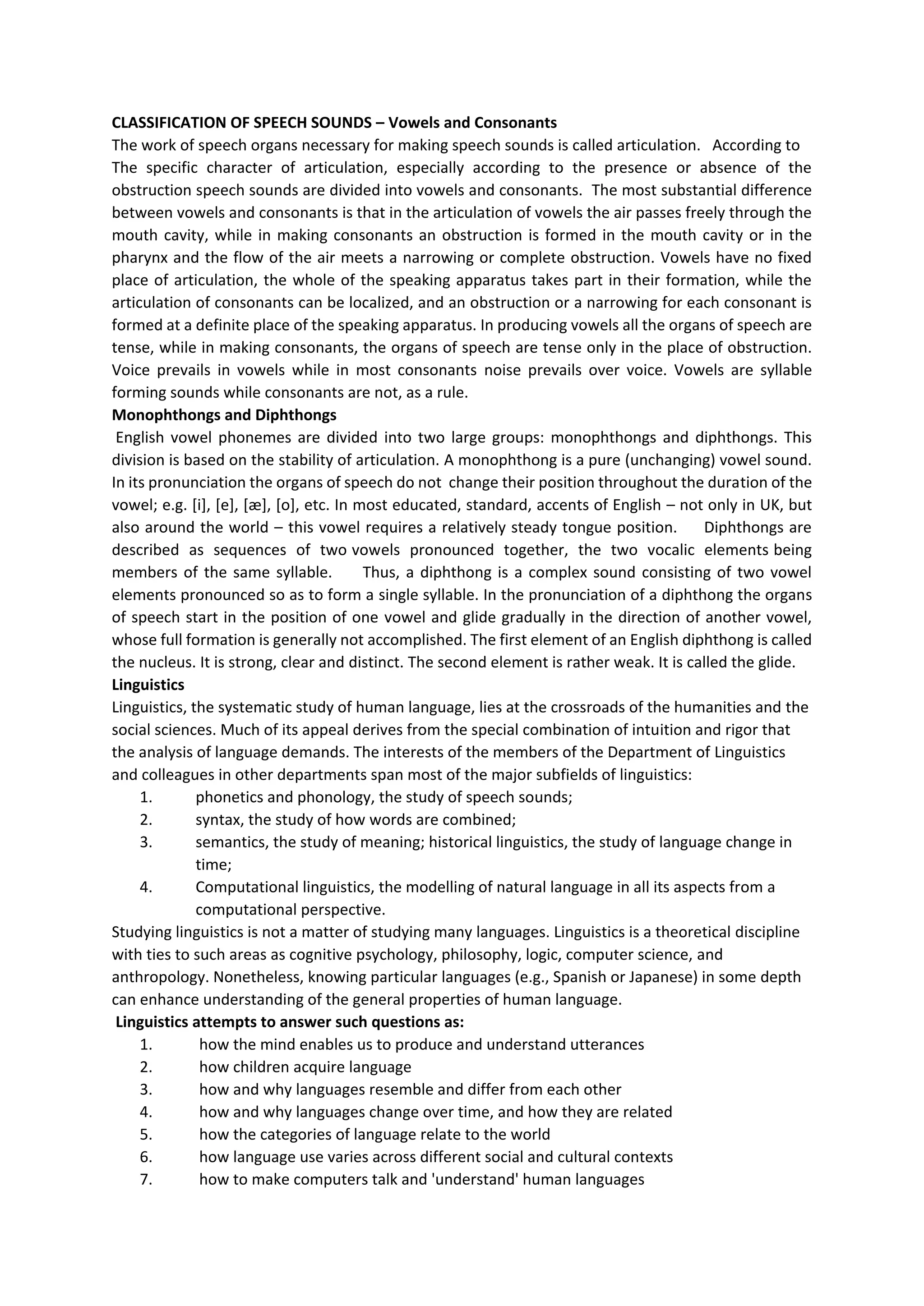 CLASSIFICATION OF SPEECH SOUNDS – Vowels and Consonants
The work of speech organs necessary for making speech sounds is called articulation. According to
The specific character of articulation, especially according to the presence or absence of the
obstruction speech sounds are divided into vowels and consonants. The most substantial difference
between vowels and consonants is that in the articulation of vowels the air passes freely through the
mouth cavity, while in making consonants an obstruction is formed in the mouth cavity or in the
pharynx and the flow of the air meets a narrowing or complete obstruction. Vowels have no fixed
place of articulation, the whole of the speaking apparatus takes part in their formation, while the
articulation of consonants can be localized, and an obstruction or a narrowing for each consonant is
formed at a definite place of the speaking apparatus. In producing vowels all the organs of speech are
tense, while in making consonants, the organs of speech are tense only in the place of obstruction.
Voice prevails in vowels while in most consonants noise prevails over voice. Vowels are syllable
forming sounds while consonants are not, as a rule.
Monophthongs and Diphthongs
English vowel phonemes are divided into two large groups: monophthongs and diphthongs. This
division is based on the stability of articulation. A monophthong is a pure (unchanging) vowel sound.
In its pronunciation the organs of speech do not change their position throughout the duration of the
vowel; e.g. [i], [e], [æ], [o], etc. In most educated, standard, accents of English – not only in UK, but
also around the world – this vowel requires a relatively steady tongue position. Diphthongs are
described as sequences of two vowels pronounced together, the two vocalic elements being
members of the same syllable. Thus, a diphthong is a complex sound consisting of two vowel
elements pronounced so as to form a single syllable. In the pronunciation of a diphthong the organs
of speech start in the position of one vowel and glide gradually in the direction of another vowel,
whose full formation is generally not accomplished. The first element of an English diphthong is called
the nucleus. It is strong, clear and distinct. The second element is rather weak. It is called the glide.
Linguistics
Linguistics, the systematic study of human language, lies at the crossroads of the humanities and the
social sciences. Much of its appeal derives from the special combination of intuition and rigor that
the analysis of language demands. The interests of the members of the Department of Linguistics
and colleagues in other departments span most of the major subfields of linguistics:
1. phonetics and phonology, the study of speech sounds;
2. syntax, the study of how words are combined;
3. semantics, the study of meaning; historical linguistics, the study of language change in
time;
4. Computational linguistics, the modelling of natural language in all its aspects from a
computational perspective.
Studying linguistics is not a matter of studying many languages. Linguistics is a theoretical discipline
with ties to such areas as cognitive psychology, philosophy, logic, computer science, and
anthropology. Nonetheless, knowing particular languages (e.g., Spanish or Japanese) in some depth
can enhance understanding of the general properties of human language.
Linguistics attempts to answer such questions as:
1. how the mind enables us to produce and understand utterances
2. how children acquire language
3. how and why languages resemble and differ from each other
4. how and why languages change over time, and how they are related
5. how the categories of language relate to the world
6. how language use varies across different social and cultural contexts
7. how to make computers talk and 'understand' human languages
 