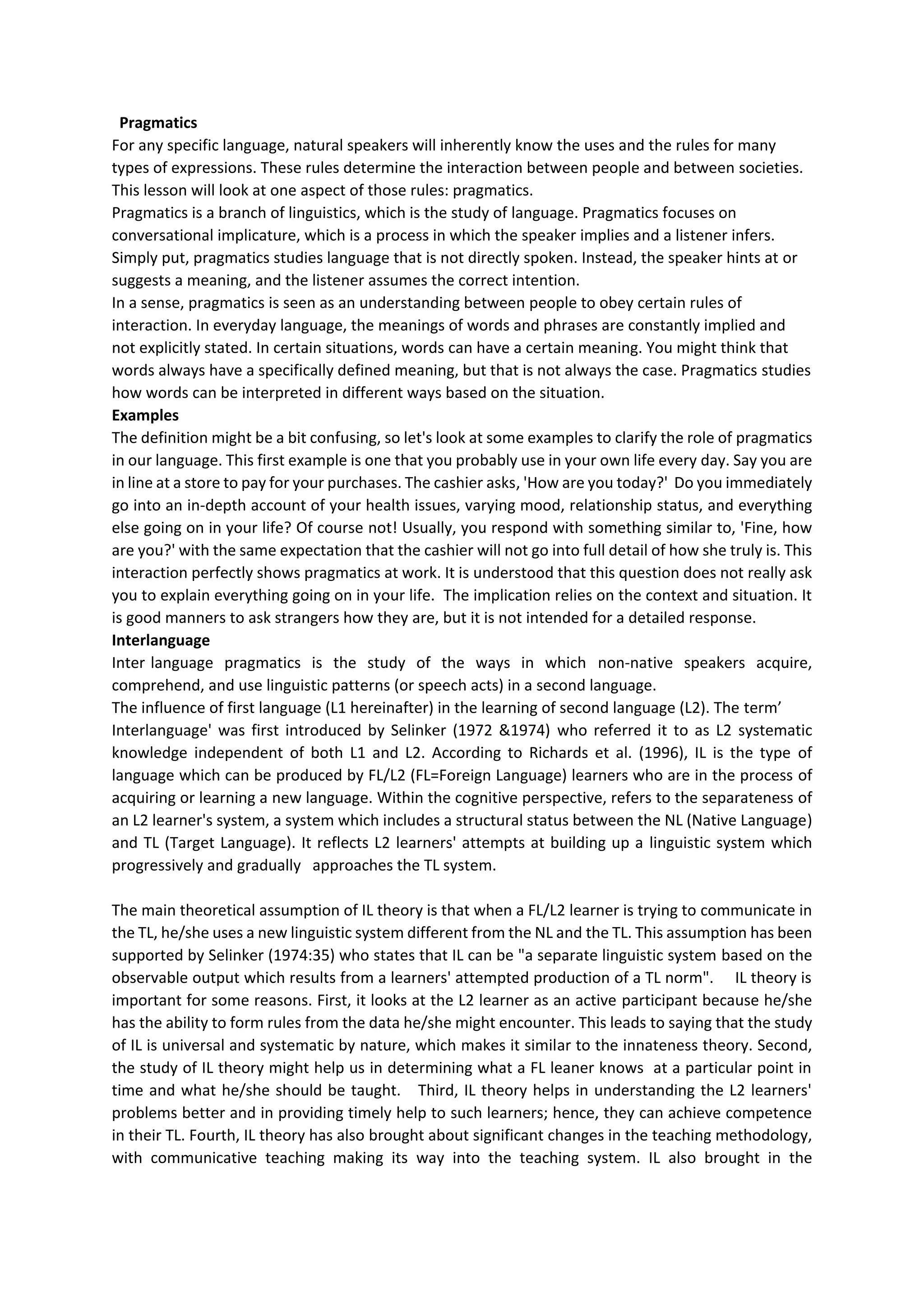 Pragmatics
For any specific language, natural speakers will inherently know the uses and the rules for many
types of expressions. These rules determine the interaction between people and between societies.
This lesson will look at one aspect of those rules: pragmatics.
Pragmatics is a branch of linguistics, which is the study of language. Pragmatics focuses on
conversational implicature, which is a process in which the speaker implies and a listener infers.
Simply put, pragmatics studies language that is not directly spoken. Instead, the speaker hints at or
suggests a meaning, and the listener assumes the correct intention.
In a sense, pragmatics is seen as an understanding between people to obey certain rules of
interaction. In everyday language, the meanings of words and phrases are constantly implied and
not explicitly stated. In certain situations, words can have a certain meaning. You might think that
words always have a specifically defined meaning, but that is not always the case. Pragmatics studies
how words can be interpreted in different ways based on the situation.
Examples
The definition might be a bit confusing, so let's look at some examples to clarify the role of pragmatics
in our language. This first example is one that you probably use in your own life every day. Say you are
in line at a store to pay for your purchases. The cashier asks, 'How are you today?' Do you immediately
go into an in‐depth account of your health issues, varying mood, relationship status, and everything
else going on in your life? Of course not! Usually, you respond with something similar to, 'Fine, how
are you?' with the same expectation that the cashier will not go into full detail of how she truly is. This
interaction perfectly shows pragmatics at work. It is understood that this question does not really ask
you to explain everything going on in your life. The implication relies on the context and situation. It
is good manners to ask strangers how they are, but it is not intended for a detailed response.
Interlanguage
Inter language pragmatics is the study of the ways in which non-native speakers acquire,
comprehend, and use linguistic patterns (or speech acts) in a second language.
The influence of first language (L1 hereinafter) in the learning of second language (L2). The term’
Interlanguage' was first introduced by Selinker (1972 &1974) who referred it to as L2 systematic
knowledge independent of both L1 and L2. According to Richards et al. (1996), IL is the type of
language which can be produced by FL/L2 (FL=Foreign Language) learners who are in the process of
acquiring or learning a new language. Within the cognitive perspective, refers to the separateness of
an L2 learner's system, a system which includes a structural status between the NL (Native Language)
and TL (Target Language). It reflects L2 learners' attempts at building up a linguistic system which
progressively and gradually approaches the TL system.
The main theoretical assumption of IL theory is that when a FL/L2 learner is trying to communicate in
the TL, he/she uses a new linguistic system different from the NL and the TL. This assumption has been
supported by Selinker (1974:35) who states that IL can be "a separate linguistic system based on the
observable output which results from a learners' attempted production of a TL norm". IL theory is
important for some reasons. First, it looks at the L2 learner as an active participant because he/she
has the ability to form rules from the data he/she might encounter. This leads to saying that the study
of IL is universal and systematic by nature, which makes it similar to the innateness theory. Second,
the study of IL theory might help us in determining what a FL leaner knows at a particular point in
time and what he/she should be taught. Third, IL theory helps in understanding the L2 learners'
problems better and in providing timely help to such learners; hence, they can achieve competence
in their TL. Fourth, IL theory has also brought about significant changes in the teaching methodology,
with communicative teaching making its way into the teaching system. IL also brought in the
 