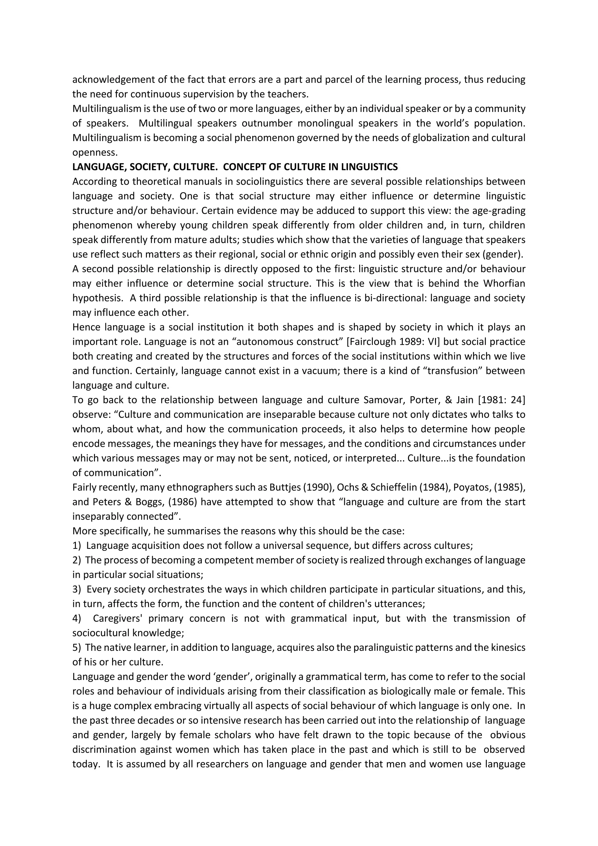 acknowledgement of the fact that errors are a part and parcel of the learning process, thus reducing
the need for continuous supervision by the teachers.
Multilingualism is the use of two or more languages, either by an individual speaker or by a community
of speakers. Multilingual speakers outnumber monolingual speakers in the world’s population.
Multilingualism is becoming a social phenomenon governed by the needs of globalization and cultural
openness.
LANGUAGE, SOCIETY, CULTURE. CONCEPT OF CULTURE IN LINGUISTICS
According to theoretical manuals in sociolinguistics there are several possible relationships between
language and society. One is that social structure may either influence or determine linguistic
structure and/or behaviour. Certain evidence may be adduced to support this view: the age‐grading
phenomenon whereby young children speak differently from older children and, in turn, children
speak differently from mature adults; studies which show that the varieties of language that speakers
use reflect such matters as their regional, social or ethnic origin and possibly even their sex (gender).
A second possible relationship is directly opposed to the first: linguistic structure and/or behaviour
may either influence or determine social structure. This is the view that is behind the Whorfian
hypothesis. A third possible relationship is that the influence is bi‐directional: language and society
may influence each other.
Hence language is a social institution it both shapes and is shaped by society in which it plays an
important role. Language is not an “autonomous construct” [Fairclough 1989: VI] but social practice
both creating and created by the structures and forces of the social institutions within which we live
and function. Certainly, language cannot exist in a vacuum; there is a kind of “transfusion” between
language and culture.
To go back to the relationship between language and culture Samovar, Porter, & Jain [1981: 24]
observe: “Culture and communication are inseparable because culture not only dictates who talks to
whom, about what, and how the communication proceeds, it also helps to determine how people
encode messages, the meanings they have for messages, and the conditions and circumstances under
which various messages may or may not be sent, noticed, or interpreted... Culture...is the foundation
of communication”.
Fairly recently, many ethnographers such as Buttjes (1990), Ochs & Schieffelin (1984), Poyatos, (1985),
and Peters & Boggs, (1986) have attempted to show that “language and culture are from the start
inseparably connected”.
More specifically, he summarises the reasons why this should be the case:
1) Language acquisition does not follow a universal sequence, but differs across cultures;
2) The process of becoming a competent member of society is realized through exchanges of language
in particular social situations;
3) Every society orchestrates the ways in which children participate in particular situations, and this,
in turn, affects the form, the function and the content of children's utterances;
4) Caregivers' primary concern is not with grammatical input, but with the transmission of
sociocultural knowledge;
5) The native learner, in addition to language, acquires also the paralinguistic patterns and the kinesics
of his or her culture.
Language and gender the word ‘gender’, originally a grammatical term, has come to refer to the social
roles and behaviour of individuals arising from their classification as biologically male or female. This
is a huge complex embracing virtually all aspects of social behaviour of which language is only one. In
the past three decades or so intensive research has been carried out into the relationship of language
and gender, largely by female scholars who have felt drawn to the topic because of the obvious
discrimination against women which has taken place in the past and which is still to be observed
today. It is assumed by all researchers on language and gender that men and women use language
 