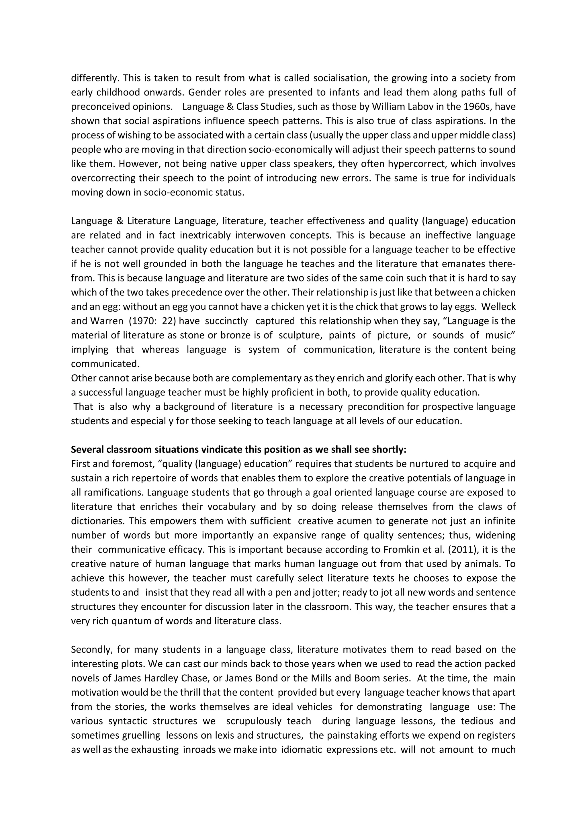 differently. This is taken to result from what is called socialisation, the growing into a society from
early childhood onwards. Gender roles are presented to infants and lead them along paths full of
preconceived opinions. Language & Class Studies, such as those by William Labov in the 1960s, have
shown that social aspirations influence speech patterns. This is also true of class aspirations. In the
process of wishing to be associated with a certain class (usually the upper class and upper middle class)
people who are moving in that direction socio‐economically will adjust their speech patterns to sound
like them. However, not being native upper class speakers, they often hypercorrect, which involves
overcorrecting their speech to the point of introducing new errors. The same is true for individuals
moving down in socio‐economic status.
Language & Literature Language, literature, teacher effectiveness and quality (language) education
are related and in fact inextricably interwoven concepts. This is because an ineffective language
teacher cannot provide quality education but it is not possible for a language teacher to be effective
if he is not well grounded in both the language he teaches and the literature that emanates there‐
from. This is because language and literature are two sides of the same coin such that it is hard to say
which of the two takes precedence over the other. Their relationship is just like that between a chicken
and an egg: without an egg you cannot have a chicken yet it is the chick that grows to lay eggs. Welleck
and Warren (1970: 22) have succinctly captured this relationship when they say, “Language is the
material of literature as stone or bronze is of sculpture, paints of picture, or sounds of music”
implying that whereas language is system of communication, literature is the content being
communicated.
Other cannot arise because both are complementary as they enrich and glorify each other. That is why
a successful language teacher must be highly proficient in both, to provide quality education.
That is also why a background of literature is a necessary precondition for prospective language
students and especial y for those seeking to teach language at all levels of our education.
Several classroom situations vindicate this position as we shall see shortly:
First and foremost, “quality (language) education” requires that students be nurtured to acquire and
sustain a rich repertoire of words that enables them to explore the creative potentials of language in
all ramifications. Language students that go through a goal oriented language course are exposed to
literature that enriches their vocabulary and by so doing release themselves from the claws of
dictionaries. This empowers them with sufficient creative acumen to generate not just an infinite
number of words but more importantly an expansive range of quality sentences; thus, widening
their communicative efficacy. This is important because according to Fromkin et al. (2011), it is the
creative nature of human language that marks human language out from that used by animals. To
achieve this however, the teacher must carefully select literature texts he chooses to expose the
students to and insist that they read all with a pen and jotter; ready to jot all new words and sentence
structures they encounter for discussion later in the classroom. This way, the teacher ensures that a
very rich quantum of words and literature class.
Secondly, for many students in a language class, literature motivates them to read based on the
interesting plots. We can cast our minds back to those years when we used to read the action packed
novels of James Hardley Chase, or James Bond or the Mills and Boom series. At the time, the main
motivation would be the thrill that the content provided but every language teacher knows that apart
from the stories, the works themselves are ideal vehicles for demonstrating language use: The
various syntactic structures we scrupulously teach during language lessons, the tedious and
sometimes gruelling lessons on lexis and structures, the painstaking efforts we expend on registers
as well as the exhausting inroads we make into idiomatic expressions etc. will not amount to much
 