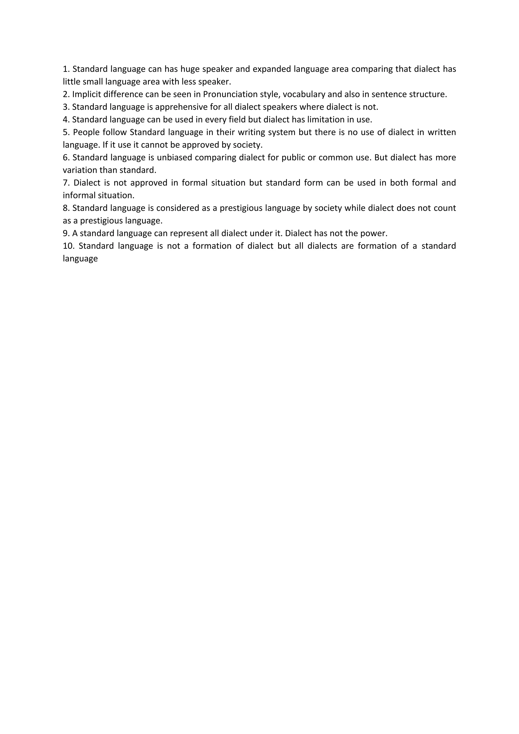 1. Standard language can has huge speaker and expanded language area comparing that dialect has
little small language area with less speaker.
2. Implicit difference can be seen in Pronunciation style, vocabulary and also in sentence structure.
3. Standard language is apprehensive for all dialect speakers where dialect is not.
4. Standard language can be used in every field but dialect has limitation in use.
5. People follow Standard language in their writing system but there is no use of dialect in written
language. If it use it cannot be approved by society.
6. Standard language is unbiased comparing dialect for public or common use. But dialect has more
variation than standard.
7. Dialect is not approved in formal situation but standard form can be used in both formal and
informal situation.
8. Standard language is considered as a prestigious language by society while dialect does not count
as a prestigious language.
9. A standard language can represent all dialect under it. Dialect has not the power.
10. Standard language is not a formation of dialect but all dialects are formation of a standard
language
 