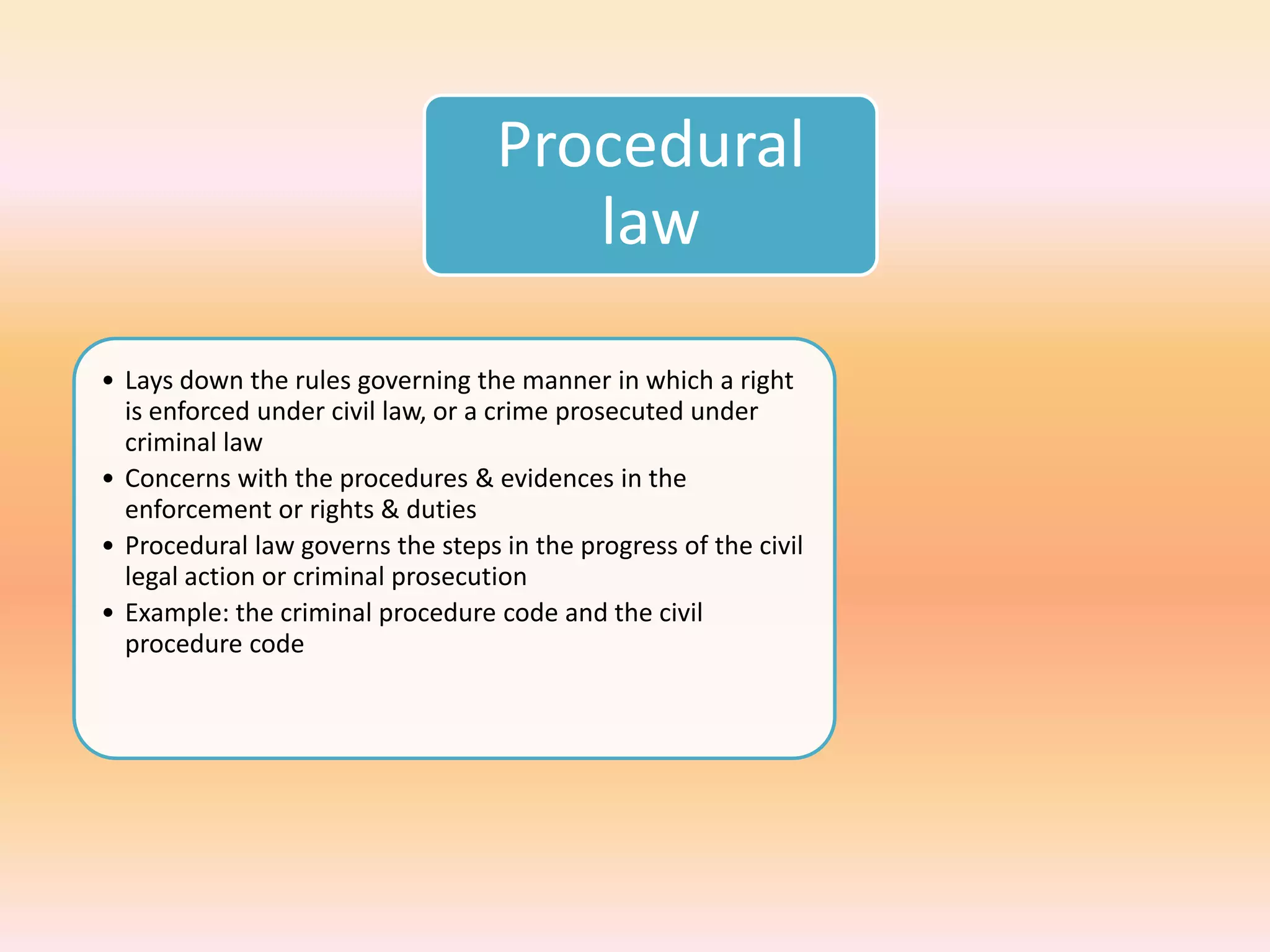 Procedural
                                      law

• Lays down the rules governing the manner in which a right
  is enforced under civil law, or a crime prosecuted under
  criminal law
• Concerns with the procedures & evidences in the
  enforcement or rights & duties
• Procedural law governs the steps in the progress of the civil
  legal action or criminal prosecution
• Example: the criminal procedure code and the civil
  procedure code
 