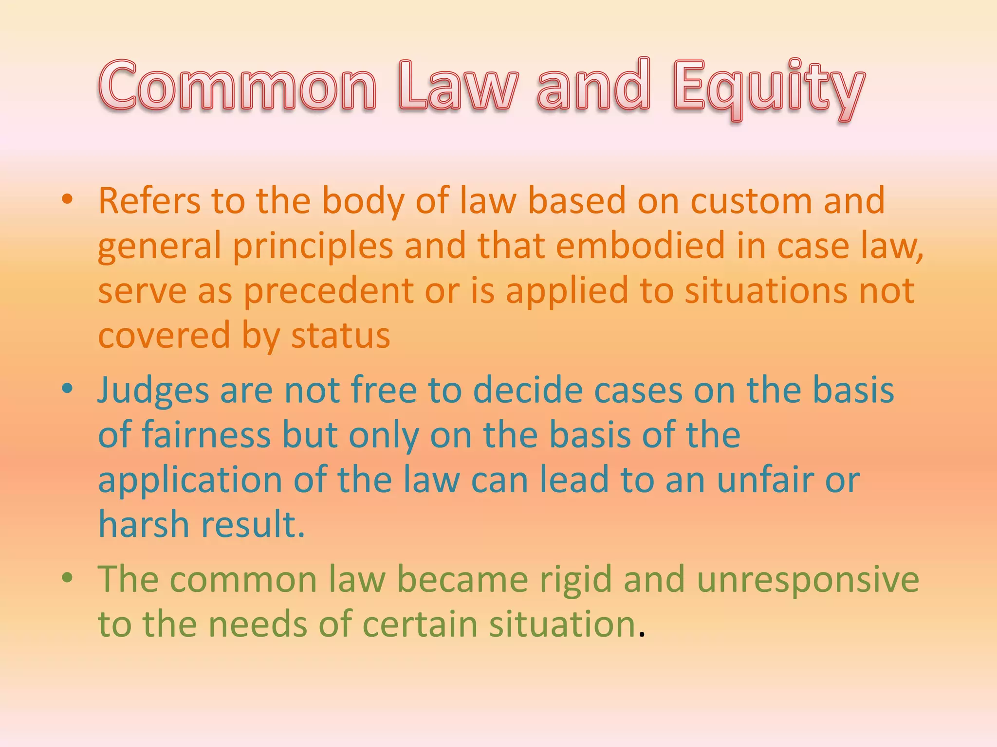 • Refers to the body of law based on custom and
  general principles and that embodied in case law,
  serve as precedent or is applied to situations not
  covered by status
• Judges are not free to decide cases on the basis
  of fairness but only on the basis of the
  application of the law can lead to an unfair or
  harsh result.
• The common law became rigid and unresponsive
  to the needs of certain situation.
 
