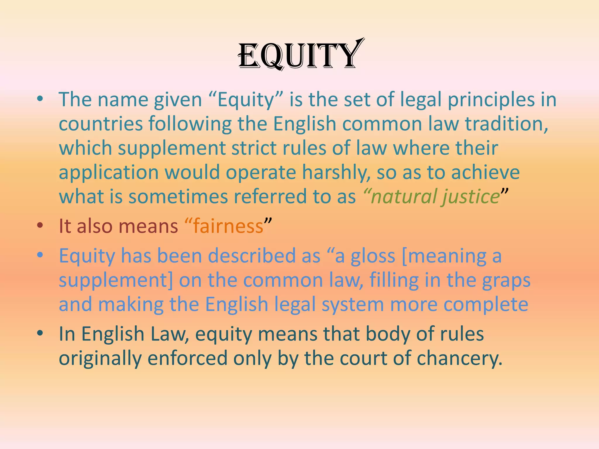 Equity
• The name given “Equity” is the set of legal principles in
  countries following the English common law tradition,
  which supplement strict rules of law where their
  application would operate harshly, so as to achieve
  what is sometimes referred to as “natural justice”
• It also means “fairness”
• Equity has been described as “a gloss [meaning a
  supplement] on the common law, filling in the graps
  and making the English legal system more complete
• In English Law, equity means that body of rules
  originally enforced only by the court of chancery.
 