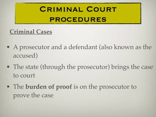 • A prosecutor and a defendant (also known as the
accused)
• The state (through the prosecutor) brings the case
to court
• The burden of proof is on the prosecutor to
prove the case
Criminal Court
procedures
Criminal Cases
 