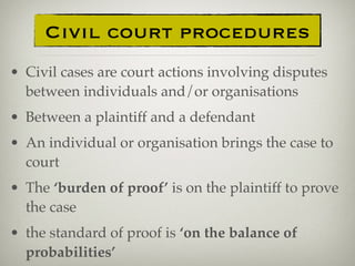 • Civil cases are court actions involving disputes
between individuals and/or organisations
• Between a plaintiff and a defendant
• An individual or organisation brings the case to
court
• The ‘burden of proof’ is on the plaintiff to prove
the case
• the standard of proof is ‘on the balance of
probabilities’
Civil court procedures
 