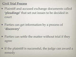 • Plaintiff and accused exchange documents called
‘pleadings’ that set out issues to be decided in
court
• Parties can get information by a process of
‘discovery’
• Parties can settle the matter without trial if they
agree
• If the plaintiff is successful, the judge can award a
remedy
Civil Trial Process
 