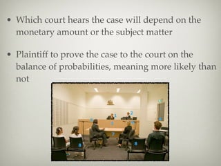 • Which court hears the case will depend on the
monetary amount or the subject matter
• Plaintiff to prove the case to the court on the
balance of probabilities, meaning more likely than
not
 