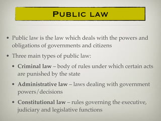 Public law
• Public law is the law which deals with the powers and
obligations of governments and citizens
• Three main types of public law:
• Criminal law – body of rules under which certain acts
are punished by the state
• Administrative law – laws dealing with government
powers/decisions
• Constitutional law – rules governing the executive,
judiciary and legislative functions
 