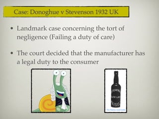 • Landmark case concerning the tort of
negligence (Failing a duty of care)
• The court decided that the manufacturer has
a legal duty to the consumer
Case: Donoghue v Stevenson 1932 UK
 