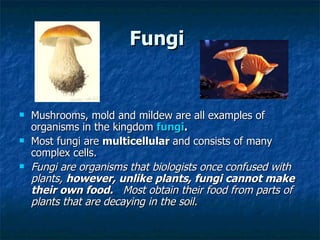 Fungi   Mushrooms, mold and mildew are all examples of organisms in the kingdom  fungi .   Most fungi are  multicellular  and   consists of many complex cells.  Fungi are organisms that biologists once confused with plants,  however, unlike plants, fungi cannot make their own food.   Most obtain their food from parts of plants that are decaying in the soil.   