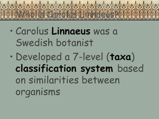 Who is Carolus Linnaeus?
• Carolus Linnaeus was a
Swedish botanist
• Developed a 7-level (taxa)
classification system based
on similarities between
organisms
 