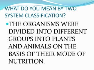WHAT DO YOU MEAN BY TWO
SYSTEM CLASSIFICATION?
THE ORGANISMS WERE
DIVIDED INTO DIFFERENT
GROUPS INTO PLANTS
AND ANIMALS ON THE
BASIS OF THEIR MODE OF
NUTRITION.
 