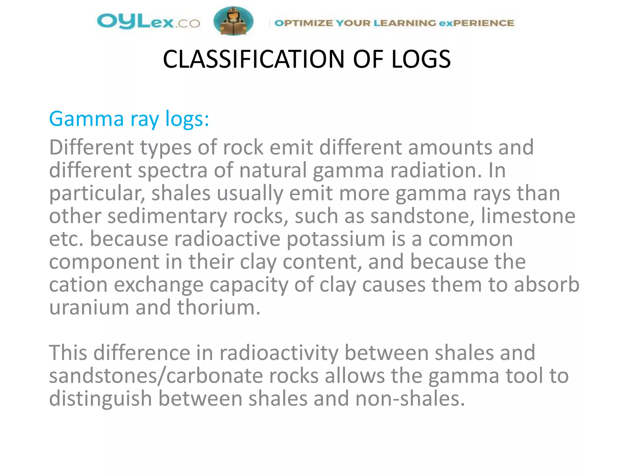 Gamma ray logs:
Different types of rock emit different amounts and
different spectra of natural gamma radiation. In
particular, shales usually emit more gamma rays than
other sedimentary rocks, such as sandstone, limestone
etc. because radioactive potassium is a common
component in their clay content, and because the
cation exchange capacity of clay causes them to absorb
uranium and thorium.
This difference in radioactivity between shales and
sandstones/carbonate rocks allows the gamma tool to
distinguish between shales and non-shales.
CLASSIFICATION OF LOGS
 