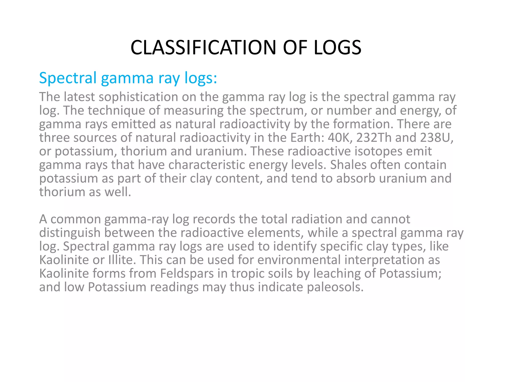 Spectral gamma ray logs:
The latest sophistication on the gamma ray log is the spectral gamma ray
log. The technique of measuring the spectrum, or number and energy, of
gamma rays emitted as natural radioactivity by the formation. There are
three sources of natural radioactivity in the Earth: 40K, 232Th and 238U,
or potassium, thorium and uranium. These radioactive isotopes emit
gamma rays that have characteristic energy levels. Shales often contain
potassium as part of their clay content, and tend to absorb uranium and
thorium as well.
A common gamma-ray log records the total radiation and cannot
distinguish between the radioactive elements, while a spectral gamma ray
log. Spectral gamma ray logs are used to identify specific clay types, like
Kaolinite or Illite. This can be used for environmental interpretation as
Kaolinite forms from Feldspars in tropic soils by leaching of Potassium;
and low Potassium readings may thus indicate paleosols.
CLASSIFICATION OF LOGS
 