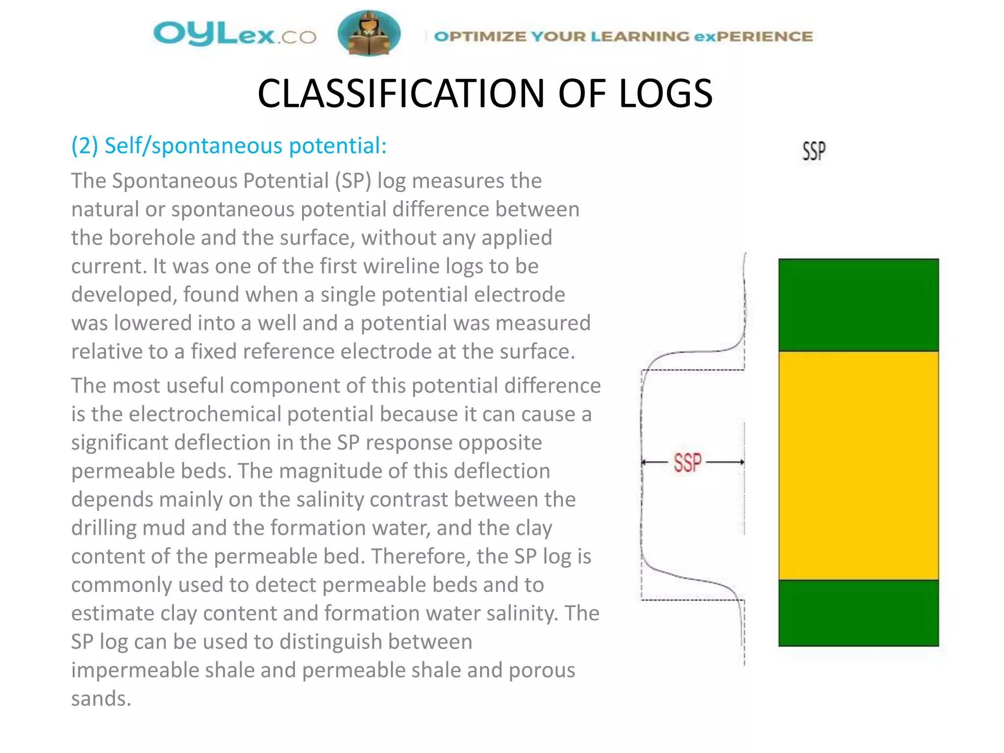 (2) Self/spontaneous potential:
The Spontaneous Potential (SP) log measures the
natural or spontaneous potential difference between
the borehole and the surface, without any applied
current. It was one of the first wireline logs to be
developed, found when a single potential electrode
was lowered into a well and a potential was measured
relative to a fixed reference electrode at the surface.
The most useful component of this potential difference
is the electrochemical potential because it can cause a
significant deflection in the SP response opposite
permeable beds. The magnitude of this deflection
depends mainly on the salinity contrast between the
drilling mud and the formation water, and the clay
content of the permeable bed. Therefore, the SP log is
commonly used to detect permeable beds and to
estimate clay content and formation water salinity. The
SP log can be used to distinguish between
impermeable shale and permeable shale and porous
sands.
CLASSIFICATION OF LOGS
 