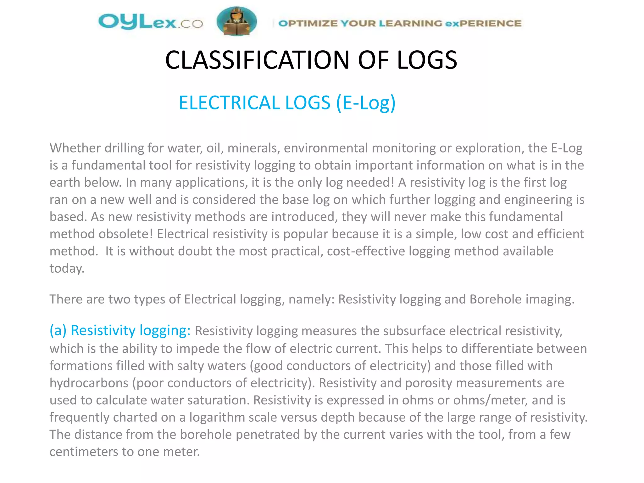 ELECTRICAL LOGS (E-Log)
Whether drilling for water, oil, minerals, environmental monitoring or exploration, the E-Log
is a fundamental tool for resistivity logging to obtain important information on what is in the
earth below. In many applications, it is the only log needed! A resistivity log is the first log
ran on a new well and is considered the base log on which further logging and engineering is
based. As new resistivity methods are introduced, they will never make this fundamental
method obsolete! Electrical resistivity is popular because it is a simple, low cost and efficient
method. It is without doubt the most practical, cost-effective logging method available
today.
There are two types of Electrical logging, namely: Resistivity logging and Borehole imaging.
(a) Resistivity logging: Resistivity logging measures the subsurface electrical resistivity,
which is the ability to impede the flow of electric current. This helps to differentiate between
formations filled with salty waters (good conductors of electricity) and those filled with
hydrocarbons (poor conductors of electricity). Resistivity and porosity measurements are
used to calculate water saturation. Resistivity is expressed in ohms or ohms/meter, and is
frequently charted on a logarithm scale versus depth because of the large range of resistivity.
The distance from the borehole penetrated by the current varies with the tool, from a few
centimeters to one meter.
CLASSIFICATION OF LOGS
 
