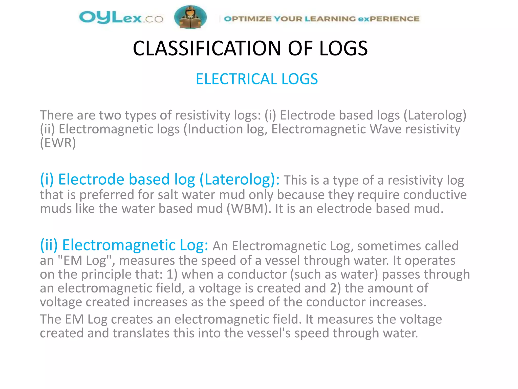 ELECTRICAL LOGS
There are two types of resistivity logs: (i) Electrode based logs (Laterolog)
(ii) Electromagnetic logs (Induction log, Electromagnetic Wave resistivity
(EWR)
(i) Electrode based log (Laterolog): This is a type of a resistivity log
that is preferred for salt water mud only because they require conductive
muds like the water based mud (WBM). It is an electrode based mud.
(ii) Electromagnetic Log: An Electromagnetic Log, sometimes called
an "EM Log", measures the speed of a vessel through water. It operates
on the principle that: 1) when a conductor (such as water) passes through
an electromagnetic field, a voltage is created and 2) the amount of
voltage created increases as the speed of the conductor increases.
The EM Log creates an electromagnetic field. It measures the voltage
created and translates this into the vessel's speed through water.
CLASSIFICATION OF LOGS
 