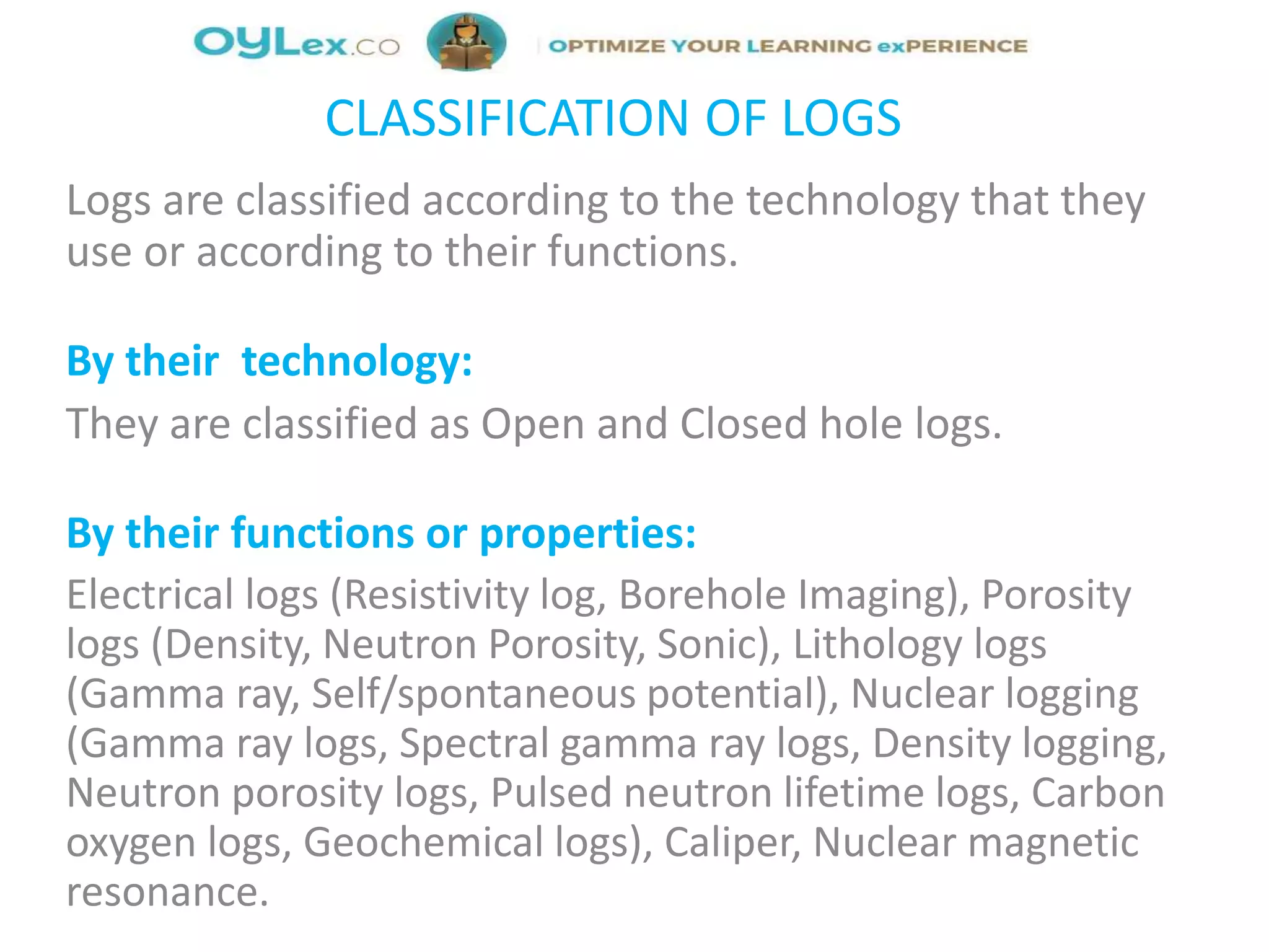 CLASSIFICATION OF LOGS
Logs are classified according to the technology that they
use or according to their functions.
By their technology:
They are classified as Open and Closed hole logs.
By their functions or properties:
Electrical logs (Resistivity log, Borehole Imaging), Porosity
logs (Density, Neutron Porosity, Sonic), Lithology logs
(Gamma ray, Self/spontaneous potential), Nuclear logging
(Gamma ray logs, Spectral gamma ray logs, Density logging,
Neutron porosity logs, Pulsed neutron lifetime logs, Carbon
oxygen logs, Geochemical logs), Caliper, Nuclear magnetic
resonance.
 